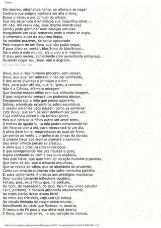 Urânia
Ele mesmo, alternativamente, se afirma e se nega!
Contra a sua própria essência ele afia o ferro,
Evoca o nada; e por cúmulo do ultraje,
Sua voz escarnece e amaldiçoa sua magnífica obra!...
Oh não, mil vezes não, esse dogma monstruoso
Jamais pôde germinar num coração virtuoso.
Mergulhado em seus remorsos onde o crime se expia,
O temerário autor da doutrina ímpia,
No seiotlos prazeres, se sente apavorado
Pela imagem de um Deus que não podia negar;
E para disso se isentar, blasfêmia da blasfêmia!...
Ele o uniu a este mundo, ele o uniu a si mesmo.
O ateu pelo menos, comprimido com semelhante embaraço,
Ousando negar seu Deus, não o degrada.
.........................
Deus, que a raça humana procurou sem cessar,
Deus, que quer ser adorado e não ser conhecido,
É dos seres diversos o princípio e o fim:
Mas, para subir até ele, qual é, "pois, o caminho
Não é a Ciência, efêmera miragem
Que fascina nossos olhos com sua brilhante imagem,
E que, enganando sempre um poderoso desejo,
Desaparece sob a mão que pensa agarrá-lo.
Sábios, amontoais escombros sobre escombros
E vossos sistemas vãos passam como as sombras!
Este Deus; que sem perecer nenhum ser pode ver,
Cuja essência encerra um terrível poder,
Mas que para seus filhos nutre um amor temo,
A menos de igualá-lo, tu não podes compreendê-lo!
Ah! Para se unir a ele, para reencontrá-lo um dia,
A alma deve tomar emprestadas as asas do Amor.
Lancemos ao vento o orgulho e as cinzas da dúvida;
O próprio Deus aos crentes plainará o caminho:
Seu amor infinito jamais se afastou,
A alma que o procura com sinceridade,
E que esmigalhando nos pés riqueza e gozo,
Aspira confundir-se com a sua pura essência,
Mas este Deus, que quer bem ao coração humilde e piedoso,
Que bane de seu seio o déspota orgulhoso,
Que se revela ao sábio, que se abandona ao prudente,
Como um amante ciumento não sofre nenhuma partilha.
E, para contentá-lo, é preciso aos prestígios mundanos
Opor constantemente inflexíveis desdéns,
Felizes, pois, seus filhos que, na solitude,
Do bom, do verdadeiro, do belo, fazem seu único estudo!
Feliz, portanto, o homem absorvido inteiramente
No triplo clarão desse divino foco!
No meio das tristezas, cujo cortejo sobeja
No círculo limitado de nosso pobre mundo,
Semelhante ao oásis que floresce no deserto,
O tesouro da Fé para a sua alma está aberto;
E Deus, sem mostrar-se, no seu coração se insinua,
http://www.espirito.org.br/portal/codificacao/re/1859/11c-urania.html (3 of 6)7/4/2004 09:11:52
 