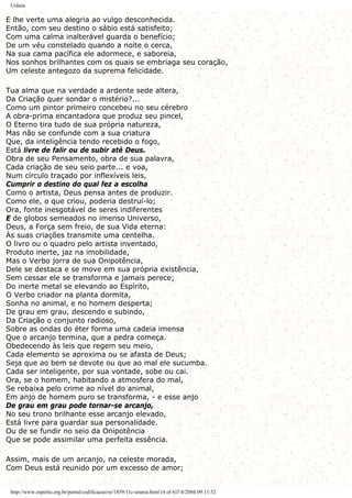 Urânia
E lhe verte uma alegria ao vulgo desconhecida.
Então, com seu destino o sábio está satisfeito;
Com uma calma inalterável guarda o benefício;
De um véu constelado quando a noite o cerca,
Na sua cama pacífica ele adormece, e saboreia,
Nos sonhos brilhantes com os quais se embriaga seu coração,
Um celeste antegozo da suprema felicidade.
Tua alma que na verdade a ardente sede altera,
Da Criação quer sondar o mistério?...
Como um pintor primeiro concebeu no seu cérebro
A obra-prima encantadora que produz seu pincel,
O Eterno tira tudo de sua própria natureza,
Mas não se confunde com a sua criatura
Que, da inteligência tendo recebido o fogo,
Está livre de falir ou de subir até Deus.
Obra de seu Pensamento, obra de sua palavra,
Cada criação de seu seio parte... e voa,
Num círculo traçado por inflexíveis leis,
Cumprir o destino do qual fez a escolha
Como o artista, Deus pensa antes de produzir.
Como ele, o que criou, poderia destruí-lo;
Ora, fonte inesgotável de seres indiferentes
E de globos semeados no imenso Universo,
Deus, a Força sem freio, de sua Vida eterna:
Às suas criações transmite uma centelha.
O livro ou o quadro pelo artista inventado,
Produto inerte, jaz na imobilidade,
Mas o Verbo jorra de sua Onipotência,
Dele se destaca e se move em sua própria existência,
Sem cessar ele se transforma e jamais perece;
Do inerte metal se elevando ao Espírito,
O Verbo criador na planta dormita,
Sonha no animal, e no homem desperta;
De grau em grau, descendo e subindo,
Da Criação o conjunto radioso,
Sobre as ondas do éter forma uma cadeia imensa
Que o arcanjo termina, que a pedra começa.
Obedecendo às leis que regem seu meio,
Cada elemento se aproxima ou se afasta de Deus;
Seja que ao bem se devote ou que ao mal ele sucumba.
Cada ser inteligente, por sua vontade, sobe ou cai.
Ora, se o homem, habitando a atmosfera do mal,
Se rebaixa pelo crime ao nível do animal,
Em anjo de homem puro se transforma, - e esse anjo
De grau em grau pode tornar-se arcanjo,
No seu trono brilhante esse arcanjo elevado,
Está livre para guardar sua personalidade.
Ou de se fundir no seio da Onipotência
Que se pode assimilar uma perfeita essência.
Assim, mais de um arcanjo, na celeste morada,
Com Deus está reunido por um excesso de amor;
http://www.espirito.org.br/portal/codificacao/re/1859/11c-urania.html (4 of 6)7/4/2004 09:11:52
 