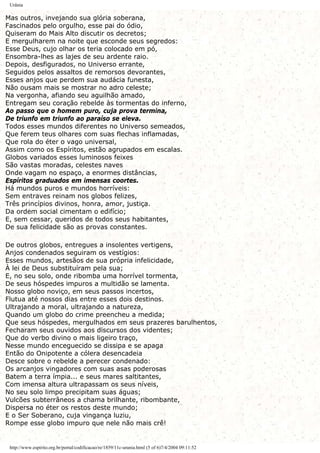 Urânia
Mas outros, invejando sua glória soberana,
Fascinados pelo orgulho, esse pai do ódio,
Quiseram do Mais Alto discutir os decretos;
E mergulharem na noite que esconde seus segredos:
Esse Deus, cujo olhar os teria colocado em pó,
Ensombra-lhes as lajes de seu ardente raio.
Depois, desfigurados, no Universo errante,
Seguidos pelos assaltos de remorsos devorantes,
Esses anjos que perdem sua audácia funesta,
Não ousam mais se mostrar no adro celeste;
Na vergonha, afiando seu aguilhão amado,
Entregam seu coração rebelde às tormentas do inferno,
Ao passo que o homem puro, cuja prova termina,
De triunfo em triunfo ao paraíso se eleva.
Todos esses mundos diferentes no Universo semeados,
Que ferem teus olhares com suas flechas inflamadas,
Que rola do éter o vago universal,
Assim como os Espíritos, estão agrupados em escalas.
Globos variados esses luminosos feixes
São vastas moradas, celestes naves
Onde vagam no espaço, a enormes distâncias,
Espíritos graduados em imensas coortes.
Há mundos puros e mundos horríveis:
Sem entraves reinam nos globos felizes,
Três princípios divinos, honra, amor, justiça.
Da ordem social cimentam o edifício;
E, sem cessar, queridos de todos seus habitantes,
De sua felicidade são as provas constantes.
De outros globos, entregues a insolentes vertigens,
Anjos condenados seguiram os vestígios:
Esses mundos, artesãos de sua própria infelicidade,
À lei de Deus substituíram pela sua;
E, no seu solo, onde ribomba uma horrível tormenta,
De seus hóspedes impuros a multidão se lamenta.
Nosso globo noviço, em seus passos incertos,
Flutua até nossos dias entre esses dois destinos.
Ultrajando a moral, ultrajando a natureza,
Quando um globo do crime preencheu a medida;
Que seus hóspedes, mergulhados em seus prazeres barulhentos,
Fecharam seus ouvidos aos discursos dos videntes;
Que do verbo divino o mais ligeiro traço,
Nesse mundo enceguecido se dissipa e se apaga
Então do Onipotente a cólera desencadeia
Desce sobre o rebelde a perecer condenado:
Os arcanjos vingadores com suas asas poderosas
Batem a terra ímpia... e seus mares saltitantes,
Com imensa altura ultrapassam os seus níveis,
No seu solo limpo precipitam suas águas;
Vulcões subterrâneos a chama brilhante, ribombante,
Dispersa no éter os restos deste mundo;
E o Ser Soberano, cuja vingança luziu,
Rompe esse globo impuro que nele não mais crê!
http://www.espirito.org.br/portal/codificacao/re/1859/11c-urania.html (5 of 6)7/4/2004 09:11:52
 