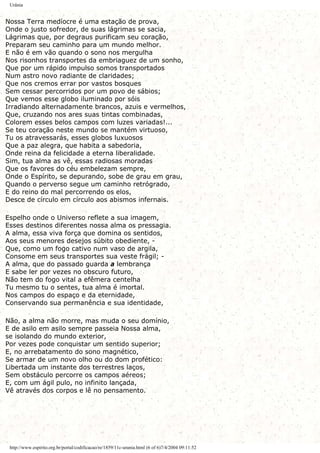 Urânia
Nossa Terra medíocre é uma estação de prova,
Onde o justo sofredor, de suas lágrimas se sacia,
Lágrimas que, por degraus purificam seu coração,
Preparam seu caminho para um mundo melhor.
E não é em vão quando o sono nos mergulha
Nos risonhos transportes da embriaguez de um sonho,
Que por um rápido impulso somos transportados
Num astro novo radiante de claridades;
Que nos cremos errar por vastos bosques
Sem cessar percorridos por um povo de sábios;
Que vemos esse globo iluminado por sóis
Irradiando alternadamente brancos, azuis e vermelhos,
Que, cruzando nos ares suas tintas combinadas,
Colorem esses belos campos com luzes variadas!...
Se teu coração neste mundo se mantém virtuoso,
Tu os atravessarás, esses globos luxuosos
Que a paz alegra, que habita a sabedoria,
Onde reina da felicidade a eterna liberalidade.
Sim, tua alma as vê, essas radiosas moradas
Que os favores do céu embelezam sempre,
Onde o Espírito, se depurando, sobe de grau em grau,
Quando o perverso segue um caminho retrógrado,
E do reino do mal percorrendo os elos,
Desce de círculo em círculo aos abismos infernais.
Espelho onde o Universo reflete a sua imagem,
Esses destinos diferentes nossa alma os pressagia.
A alma, essa viva força que domina os sentidos,
Aos seus menores desejos súbito obediente, -
Que, como um fogo cativo num vaso de argila,
Consome em seus transportes sua veste frágil; -
A alma, que do passado guarda a lembrança
E sabe ler por vezes no obscuro futuro,
Não tem do fogo vital a efêmera centelha
Tu mesmo tu o sentes, tua alma é imortal.
Nos campos do espaço e da eternidade,
Conservando sua permanência e sua identidade,
Não, a alma não morre, mas muda o seu domínio,
E de asilo em asilo sempre passeia Nossa alma,
se isolando do mundo exterior,
Por vezes pode conquistar um sentido superior;
E, no arrebatamento do sono magnético,
Se armar de um novo olho ou do dom profético:
Libertada um instante dos terrestres laços,
Sem obstáculo percorre os campos aéreos;
E, com um ágil pulo, no infinito lançada,
Vê através dos corpos e lê no pensamento.
http://www.espirito.org.br/portal/codificacao/re/1859/11c-urania.html (6 of 6)7/4/2004 09:11:52
 