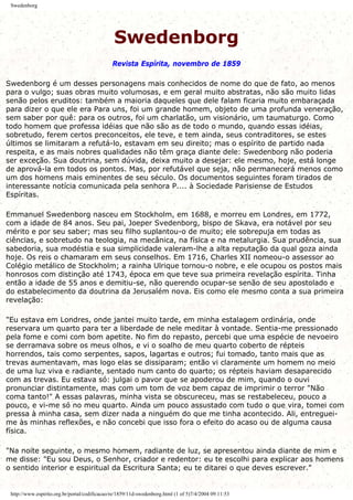 Swedenborg
Swedenborg
Revista Espírita, novembro de 1859
Swedenborg é um desses personagens mais conhecidos de nome do que de fato, ao menos
para o vulgo; suas obras muito volumosas, e em geral muito abstratas, não são muito lidas
senão pelos eruditos: também a maioria daqueles que dele falam ficaria muito embaraçada
para dizer o que ele era Para uns, foi um grande homem, objeto de uma profunda veneração,
sem saber por quê: para os outros, foi um charlatão, um visionário, um taumaturgo. Como
todo homem que professa idéias que não são as de todo o mundo, quando essas idéias,
sobretudo, ferem certos preconceitos, ele teve, e tem ainda, seus contraditores, se estes
últimos se limitaram a refutá-lo, estavam em seu direito; mas o espírito de partido nada
respeita, e as mais nobres qualidades não têm graça diante dele: Swedenborg não poderia
ser exceção. Sua doutrina, sem dúvida, deixa muito a desejar: ele mesmo, hoje, está longe
de aprová-la em todos os pontos. Mas, por refutável que seja, não permanecerá menos como
um dos homens mais eminentes de seu século. Os documentos seguintes foram tirados de
interessante notícia comunicada pela senhora P.... à Sociedade Parisiense de Estudos
Espíritas.
Emmanuel Swedenborg nasceu em Stockholm, em 1688, e morreu em Londres, em 1772,
com a idade de 84 anos. Seu pai, Joeper Svedenborg, bispo de Skava, era notável por seu
mérito e por seu saber; mas seu filho suplantou-o de muito; ele sobrepuja em todas as
ciências, e sobretudo na teologia, na mecânica, na física e na metalurgia. Sua prudência, sua
sabedoria, sua modéstia e sua simplicidade valeram-lhe a alta reputação da qual goza ainda
hoje. Os reis o chamaram em seus conselhos. Em 1716, Charles XII nomeou-o assessor ao
Colégio metálico de Stockholm; a rainha Ulrique tornou-o nobre, e ele ocupou os postos mais
honrosos com distinção até 1743, época em que teve sua primeira revelação espírita. Tinha
então a idade de 55 anos e demitiu-se, não querendo ocupar-se senão de seu apostolado e
do estabelecimento da doutrina da Jerusalém nova. Eis como ele mesmo conta a sua primeira
revelação:
"Eu estava em Londres, onde jantei muito tarde, em minha estalagem ordinária, onde
reservara um quarto para ter a liberdade de nele meditar à vontade. Sentia-me pressionado
pela fome e comi com bom apetite. No fim do repasto, percebi que uma espécie de nevoeiro
se derramava sobre os meus olhos, e vi o soalho de meu quarto coberto de répteis
horrendos, tais como serpentes, sapos, lagartas e outros; fui tomado, tanto mais que as
trevas aumentavam, mas logo elas se dissiparam; então vi claramente um homem no meio
de uma luz viva e radiante, sentado num canto do quarto; os répteis haviam desaparecido
com as trevas. Eu estava só: julgai o pavor que se apoderou de mim, quando o ouvi
pronunciar distintamente, mas com um tom de voz bem capaz de imprimir o terror "Não
coma tanto!" A essas palavras, minha vista se obscureceu, mas se restabeleceu, pouco a
pouco, e vi-me só no meu quarto. Ainda um pouco assustado com tudo o que vira, tomei com
pressa à minha casa, sem dizer nada a ninguém do que me tinha acontecido. Ali, entreguei-
me às minhas reflexões, e não concebi que isso fora o efeito do acaso ou de alguma causa
física.
"Na noite seguinte, o mesmo homem, radiante de luz, se apresentou ainda diante de mim e
me disse: "Eu sou Deus, o Senhor, criador e redentor: eu te escolhi para explicar aos homens
o sentido interior e espiritual da Escritura Santa; eu te ditarei o que deves escrever."
http://www.espirito.org.br/portal/codificacao/re/1859/11d-swedenborg.html (1 of 5)7/4/2004 09:11:53
 