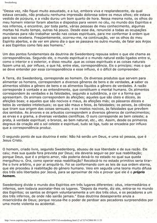 Swedenborg
"Dessa vez, não fiquei muito assustado, e a luz, embora viva e resplandecente, da qual
estava cercado, não produziu nenhuma impressão dolorosa sobre os meus olhos; ele estava
vestido de púrpura, e a visão durou um bom quarto de hora. Nessa mesma noite, os olhos do
meu homem interior foram abertos e dispostos para verem no céu, no mundo dos Espíritos e
nos infernos, e encontrei, por toda parte, várias pessoas de meu conhecimento, algumas
mortas há muito tempo, outras há pouco. Desde esse dia, renunciei a todas as ocupações
mundanas para não trabalhar senão nas coisas espirituais, para me conformar à ordem que
para isso recebera. Freqüentemente, ocorreu-me, na continuação, ver os olhos do meu
Espírito abertos, e de ver em pleno dia o que se passava no outro mundo, de falar aos Anjos
e aos Espíritos como falo aos homens."
Um dos pontos fundamentais da doutrina de Swedenborg repousa sobre o que ele chama as
correspondências. Segundo ele, o mundo espiritual e o mundo natural estão ligados entre si,
como o interior e o exterior, e disso resulta .que as coisas espirituais e as coisas naturais
fazem uma só, por influxo, e que há, entre elas, correspondência. Eis o princípio; mas o que
se deve entender por essa correspondência e esse influxo, é o difícil de compreender.
A Terra, diz Swedenborg, corresponde ao homem. Os diversos produtos que servem para
alimentar os homens, correspondem a diversos gêneros de bens e de verdades, a saber os
alimentos sólidos a gênero de bens e os alimentos líquidos a gênero de verdades. A razão
corresponde à vontade e ao entendimento, que constituem o mental humano. Os alimentos
correspondem às verdades e às falsidades, segundo a substância, a cor e a forma que
apresentam. Os animais correspondem às afeições; aqueles que são úteis e dóceis, às
afeições boas; e aqueles que são nocivos e maus, às afeições más; os pássaros dóceis e
belos às verdades intelectuais; os que são maus e feios, às falsidades; os peixes, às ciências
que tiram sua origem das coisas sensuais; e os insetos nocivos, às falsidades que prevêem
dos sentidos. As árvores e os arbustos correspondem a diversos gêneros de conhecimentos;
as ervas e a grama, a diversas verdades científicas. O ouro corresponde ao bem celeste; a
prata, à verdade espiritual; o bronze, ao bem natural, etc., etc. Assim, desde os primeiros
degraus da criação até o sol celeste e espiritual, tudo se liga, tudo se encadeia por influxo
que a correspondência produz.
O segundo ponto de sua doutrina é este: Não há senão um Deus, e uma só pessoa, que é
Jesus Cristo.
O homem, criado livre, segundo Swedenborg, abusou de sua liberdade e de sua razão. Ele
caiu; mas sua queda fora prevista por Deus; ela deveria seguir-se por sua reabilitação;
porque Deus, que é o próprio amor, não poderia deixá-lo no estado no qual sua queda
mergulhou-o. Ora, como operar essa reabilitação? Recolocá-lo no estado primitivo seria tirar-
lhe o livre arbítrio, e por aí aniquilá-lo. Foi se conformando com as leis de sua ordem eterna,
que ele procedeu à reabilitação do gênero humano. Veio em seguida uma teoria muito difusa
dos três sóis libertados por Jeová, para se aproximar de nós e provar que ele é o próprio
homem.
Swedenborg divide o mundo dos Espíritos em três lugares diferentes: céus, intermediários e
infernos, sem todavia assinalar-lhes os lugares. "Depois da morte, diz ele, entra-se no mundo
dos Espíritos; os santos se dirigem voluntariamente a um dos três céus, e os pecadores a um
dos três infernos, de onde não sairão jamais." Essa doutrina desesperante anula a
misericórdia de Deus; porque recusa-lhe o poder de perdoar aos pecadores surpreendidos por
uma morte violenta ou acidental.
http://www.espirito.org.br/portal/codificacao/re/1859/11d-swedenborg.html (2 of 5)7/4/2004 09:11:53
 