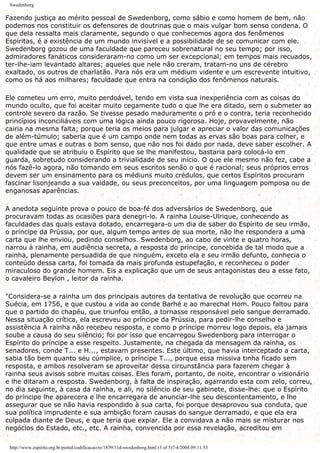 Swedenborg
Fazendo justiça ao mérito pessoal de Swedenborg, como sábio e como homem de bem, não
podemos nos constituir os defensores de doutrinas que o mais vulgar bom senso condena. O
que dela ressalta mais claramente, segundo o que conhecemos agora dos fenômenos
Espíritas, é a existência de um mundo invisível e a possibilidade de se comunicar com ele.
Swedenborg gozou de uma faculdade que pareceu sobrenatural no seu tempo; por isso,
admiradores fanáticos consideraram-no como um ser excepcional; em tempos mais recuados,
ter-lhe-iam levantado altares; aqueles que nele não creram, tratam-no uns de cérebro
exaltado, os outros de charlatão. Para nós era um médium vidente e um escrevente intuitivo,
como os há aos milhares; faculdade que entra na condição dos fenômenos naturais.
Ele cometeu um erro, muito perdoável, tendo em vista sua inexperiência com as coisas do
mundo oculto, que foi aceitar muito cegamente tudo o que lhe era ditado, sem o submeter ao
controle severo da razão. Se tivesse pesado maduramente o pró e o contra, teria reconhecido
princípios inconciliáveis com uma lógica ainda pouco rigorosa. Hoje, provavelmente, não
cairia na mesma falta; porque teria os meios para julgar e apreciar o valor das comunicações
de além-túmulo; saberia que é um campo onde nem todas as ervas são boas para colher, e
que entre umas e outras o bom senso, que não nos foi dado por nada, deve saber escolher. A
qualidade que se atribuiu o Espírito que se lhe manifestou, bastaria para colocá-lo em
guarda, sobretudo considerando a trivialidade de seu início. O que ele mesmo não fez, cabe a
nós fazê-lo agora, não tomando em seus escritos senão o que é racional; seus próprios erros
devem ser um ensinamento para os médiuns muito crédulos, que certos Espíritos procuram
fascinar lisonjeando a sua vaidade, ou seus preconceitos, por uma linguagem pomposa ou de
enganosas aparências.
A anedota seguinte prova o pouco de boa-fé dos adversários de Swedenborg, que
procuravam todas as ocasiões para denegri-lo. A rainha Louise-Ulrique, conhecendo as
faculdades das quais estava dotado, encarregara-o um dia de saber do Espírito de seu irmão,
o príncipe da Prússia, por que, algum tempo antes de sua morte, não lhe respondera a uma
carta que lhe enviou, pedindo conselhos. Swedenborg, ao cabo de vinte e quatro horas,
narrou à rainha, em audiência secreta, a resposta do príncipe, concebida de tal modo que a
rainha, plenamente persuadida de que ninguém, exceto ela e seu irmão defunto, conhecia o
conteúdo dessa carta, foi tomada da mais profunda estupefação, e reconheceu o poder
miraculoso do grande homem. Eis a explicação que um de seus antagonistas deu a esse fato,
o cavaleiro Beylon , leitor da rainha.
"Considera-se a rainha um dos principais autores da tentativa de revolução que ocorreu na
Suécia, em 1756, e que custou a vida ao conde Barhé e ao marechal Hom. Pouco faltou para
que o partido do chapéu, que triunfou então, a tornasse responsável pelo sangue derramado.
Nessa situação crítica, ela escreveu ao príncipe da Prússia, para pedir-lhe conselho e
assistência A rainha não recebeu resposta, e como p príncipe morreu logo depois, ela jamais
soube a causa do seu silêncio; foi por isso que encarregou Swedenborg para interrogar o
Espírito do príncipe a esse respeito. Justamente, na chegada da mensagem da rainha, os
senadores, conde T... e H..., estavam presentes. Este último, que havia interceptado a carta,
sabia tão bem quanto seu cúmplice, o príncipe T..., porque essa missiva tinha ficado sem
resposta, e ambos resolveram se aproveitar dessa circunstância para fazerem chegar à
rainha seus avisos sobre muitas coisas. Eles foram, portanto, de noite, encontrar o visionário
e lhe ditaram a resposta. Swedenborg, à falta de inspiração, agarrando esta com zelo, correu,
no dia seguinte, à casa da rainha, e ali, no silêncio de seu gabinete, disse-lhe: que o Espírito
do príncipe lhe aparecera e lhe encarregara de anunciar-lhe seu descontentamento, e lhe
assegurar que se não havia respondido à sua carta, foi porque desaprovou sua conduta, que
sua política imprudente e sua ambição foram causas do sangue derramado, e que ela era
culpada diante de Deus, e que teria que expiar. Ele a convidava a não mais se misturar nos
negócios do Estado, etc., etc. A rainha, convencida por essa revelação, acreditou em
http://www.espirito.org.br/portal/codificacao/re/1859/11d-swedenborg.html (3 of 5)7/4/2004 09:11:53
 