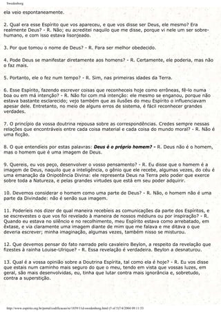 Swedenborg
ela veio espontaneamente.
2. Qual era esse Espírito que vos apareceu, e que vos disse ser Deus, ele mesmo? Era
realmente Deus? - R. Não; eu acreditei naquilo que me disse, porque vi nele um ser sobre-
humano, e com isso estava lisonjeado.
3. Por que tomou o nome de Deus? - R. Para ser melhor obedecido.
4. Pode Deus se manifestar diretamente aos homens? - R. Certamente, ele poderia, mas não
o faz mais.
5. Portanto, ele o fez num tempo? - R. Sim, nas primeiras idades da Terra.
6. Esse Espírito, fazendo escrever coisas que reconheceis hoje como errôneas, fê-lo numa
boa ou em má intenção? - R. Não foi com má intenção: ele mesmo se enganou, porque não
estava bastante esclarecido; vejo também que as ilusões do meu Espírito o influenciavam
apesar dele. Entretanto, no meio de alguns erros de sistema, é fácil reconhecer grandes
verdades.
7. O princípio da vossa doutrina repousa sobre as correspondências. Credes sempre nessas
relações que encontráveis entre cada coisa material e cada coisa do mundo moral? - R. Não é
uma ficção.
8. O que entendíeis por estas palavras: Deus é o próprio homem? - R. Deus não é o homem,
mas o homem que é uma imagem de Deus.
9. Quereis, eu vos peço, desenvolver o vosso pensamento? - R. Eu disse que o homem é a
imagem de Deus, naquilo que a inteligência, o gênio que ele recebe, algumas vezes, do céu é
uma emanação da Onipotência Divina: ele representa Deus na Terra pelo poder que exerce
sobre toda a Natureza, e pelas grandes virtudes que está em seu poder adquirir.
10. Devemos considerar o homem como uma parte de Deus? - R. Não, o homem não é uma
parte da Divindade: não é senão sua imagem.
11. Poderíeis nos dizer de qual maneira recebíeis as comunicações da parte dos Espíritos, e
se escrevestes o que vos foi revelado à maneira de nossos médiuns ou por inspiração? - R.
Quando eu estava no silêncio e no recolhimento, meu Espírito estava como arrebatado, em
êxtase, e via claramente uma imagem diante de mim que me falava e me ditava o que
deveria escrever; minha imaginação, algumas vezes, também nisso se misturou.
12. Que devemos pensar do fato narrado pelo cavaleiro Beylon, a respeito da revelação que
fizestes à rainha Louise-Ulrique? - R. Essa revelação é verdadeira. Beylon a desnaturou.
13. Qual é a vossa opinião sobre a Doutrina Espírita, tal como ela é hoje? - R. Eu vos disse
que estais num caminho mais seguro do que o meu, tendo em vista que vossas luzes, em
geral, são mais desenvolvidas, eu, tinha que lutar contra mais ignorância e, sobretudo,
contra a superstição.
http://www.espirito.org.br/portal/codificacao/re/1859/11d-swedenborg.html (5 of 5)7/4/2004 09:11:53
 
