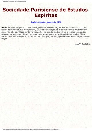Sociedade Parisiense de Estudos Espíritas
Sociedade Parisiense de Estudos
Espíritas
Revista Espírita, janeiro de 1859
Aviso. As sessões que ocorriam às terças-feiras, ocorrem agora nas sextas-feiras, no novo
local da Sociedade, rua Montpensier, 12, no Palais-Royal, às 8 horas da noite. Os estranhos
nelas não são admitidos senão na segunda e na quarta sextas-feiras, a menos com cartas
pessoais de entrada. - Dirigir-se, para tudo o que concerne à Sociedade, ao senhor Allan
Kardec, rua dos Martyrs, 8, ou ao senhor Lê Doyen, livreiro, galeria de Orléans, 31, no Palais-
Royal.
ALLAN KARDEC.
http://www.espirito.org.br/portal/codificacao/re/1859/01h-sociedade-parisiense.html7/4/2004 09:06:45
 
