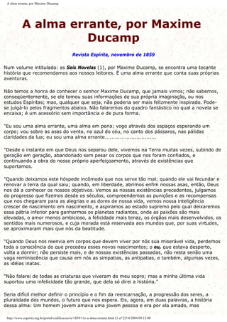 A alma errante, por Maxime Ducamp
A alma errante, por Maxime
Ducamp
Revista Espírita, novembro de 1859
Num volume intitulado: as Seis Novelas (1), por Maxime Ducamp, se encontra uma tocante
história que recomendamos aos nossos leitores. É uma alma errante que conta suas próprias
aventuras.
Não temos a honra de conhecer o senhor Maxime Ducamp, que jamais vimos; não sabemos,
conseqüentemente, se ele tomou suas informações de sua própria imaginação, ou nos
estudos Espíritas; mas, qualquer que seja, não poderia ser mais felizmente inspirado. Pode-
se julgá-lo pelos fragmentos abaixo. Não falaremos do quadro fantástico no qual a novela se
encaixa; é um acessório sem importância e de pura forma.
"Eu sou uma alma errante, uma alma em pena; vogo através dos espaços esperando um
corpo; vou sobre as asas do vento, no azul do céu, no canto dos pássaros, nas pálidas
claridades da lua; eu sou uma alma errante...............................
"Desde o instante em que Deus nos separou dele, vivemos na Terra muitas vezes, subindo de
geração em geração, abandonado sem pesar os corpos que nos foram confiados, e
continuando a obra do nosso próprio aperfeiçoamento, através de existências que
suportamos.
"Quando deixamos este hóspede incômodo que nos serve tão mal; quando ele vai fecundar e
renovar a terra da qual saiu; quando, em liberdade, abrimos enfim nossas asas, então, Deus
nos dá a conhecer os nossos objetivos. Vemos as nossas existências precedentes, julgamos
do progresso que fizemos desde os séculos, compreendemos as punições e as recompensas
que nos chegaram para as alegrias e as dores de nossa vida, vemos nossa inteligência
crescer de nascimento em nascimento, e aspiramos ao estado supremo pelo qual deixaremos
essa pátria inferior para ganharmos os planetas radiantes, onde as paixões são mais
elevadas, o amor menos ambicioso, a felicidade mais tenaz, os órgãos mais desenvolvidos, os
sentidos mais numerosos, e cuja morada está reservada aos mundos que, por suas virtudes,
se aproximaram mais que nós da beatitude.
"Quando Deus nos reenvia em corpos que devem viver por nós sua miserável vida, perdemos
toda a consciência do que precedeu esses novos nascimentos; o eu, que estava desperto,
volta a dormir; não persiste mais, e de nossas existências passadas, não resta senão uma
vaga reminiscência que causa em nós as simpatias, as antipatias, e também, algumas vezes,
as idéias inatas.
"Não falarei de todas as criaturas que viveram de meu sopro; mas a minha última vida
suportou uma infelicidade tão grande, que dela só direi a história."
Seria difícil melhor definir o princípio e o fim da reencarnação, a progressão dos seres, a
pluralidade dos mundos, o futuro que nos espera. Eis, agora, em duas palavras, a história
dessa alma: Um homem jovem amava uma jovem pessoa e era por ela amado, mas
http://www.espirito.org.br/portal/codificacao/re/1859/11e-a-alma-errante.html (1 of 2)7/4/2004 09:12:00
 