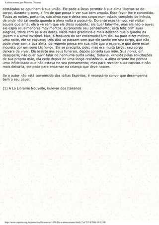A alma errante, por Maxime Ducamp
obstáculos se opunham à sua união. Ele pede a Deus permitir à sua alma libertar-se do
corpo, durante o sono, a fim de que possa ir ver sua bem amada. Esse favor lhe é concedido.
Todas as noites, portanto, sua alma voa e deixa seu corpo num estado completo de inércia,
de onde não sai senão quando a alma volta a possuí-lo. Durante esse tempo, vai visitar
aquela que ama; ele a vê sem que ela disso suspeite; ele quer falar-lhe, mas ela não o ouve;
ele espia seus menores movimentos, surpreende seu pensamento; está feliz com suas
alegrias, triste com as suas dores. Nada mais graciosos e mais delicado que o quadro da
jovem e a alma invisível. Mas, ó fraqueza do ser encarnado! Um dia, ou para dizer melhor,
uma noite, ele se esquece; três dias se passam sem que ele sonhe em seu corpo, que não
pode viver sem a sua alma, de repente pensa em sua mãe que o espera, e que deve estar
inquieta por um sono tão longo. Ele se precipita, pois; mas era muito tarde; seu corpo
deixara de viver. Ele assiste aos seus funerais, depois consola sua mãe. Sua noiva, em
desespero, não quer ouvir falar de nenhuma outra união; todavia, vencida pelas solicitações
de sua própria mãe, ela cede depois de uma longa resistência. A alma errante lhe perdoa
uma infidelidade que não estava no seu pensamento; mas para receber suas carícias e não
mais deixá-la, ele pede para encarnar na criança que deve nascer.
Se o autor não está convencido das idéias Espíritas, é necessário convir que desempenha
bem o seu papel.
(1) A La Librairie Nouvelle, bulevar dos Italianos
http://www.espirito.org.br/portal/codificacao/re/1859/11e-a-alma-errante.html (2 of 2)7/4/2004 09:12:00
 