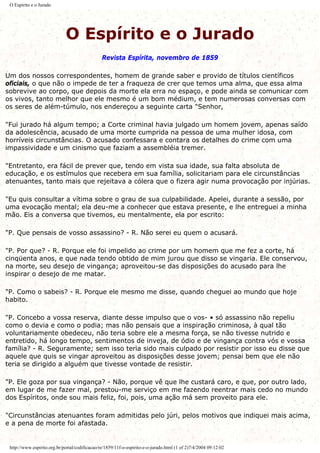 O Espírito e o Jurado
O Espírito e o Jurado
Revista Espírita, novembro de 1859
Um dos nossos correspondentes, homem de grande saber e provido de títulos científicos
oficiais, o que não o impede de ter a fraqueza de crer que temos uma alma, que essa alma
sobrevive ao corpo, que depois da morte ela erra no espaço, e pode ainda se comunicar com
os vivos, tanto melhor que ele mesmo é um bom médium, e tem numerosas conversas com
os seres de além-túmulo, nos endereçou a seguinte carta "Senhor,
"Fui jurado há algum tempo; a Corte criminal havia julgado um homem jovem, apenas saído
da adolescência, acusado de uma morte cumprida na pessoa de uma mulher idosa, com
horríveis circunstâncias. O acusado confessara e contara os detalhes do crime com uma
impassividade e um cinismo que faziam a assembléia tremer.
"Entretanto, era fácil de prever que, tendo em vista sua idade, sua falta absoluta de
educação, e os estímulos que recebera em sua família, solicitariam para ele circunstâncias
atenuantes, tanto mais que rejeitava a cólera que o fizera agir numa provocação por injúrias.
"Eu quis consultar a vítima sobre o grau de sua culpabilidade. Apelei, durante a sessão, por
uma evocação mental; ela deu-me a conhecer que estava presente, e lhe entreguei a minha
mão. Eis a conversa que tivemos, eu mentalmente, ela por escrito:
"P. Que pensais de vosso assassino? - R. Não serei eu quem o acusará.
"P. Por que? - R. Porque ele foi impelido ao crime por um homem que me fez a corte, há
cinqüenta anos, e que nada tendo obtido de mim jurou que disso se vingaria. Ele conservou,
na morte, seu desejo de vingança; aproveitou-se das disposições do acusado para lhe
inspirar o desejo de me matar.
"P. Como o sabeis? - R. Porque ele mesmo me disse, quando cheguei ao mundo que hoje
habito.
"P. Concebo a vossa reserva, diante desse impulso que o vos- • só assassino não repeliu
como o devia e como o podia; mas não pensais que a inspiração criminosa, à qual tão
voluntariamente obedeceu, não teria sobre ele a mesma força, se não tivesse nutrido e
entretido, há longo tempo, sentimentos de inveja, de ódio e de vingança contra vós e vossa
família? - R. Seguramente; sem isso teria sido mais culpado por resistir por isso eu disse que
aquele que quis se vingar aproveitou as disposições desse jovem; pensai bem que ele não
teria se dirigido a alguém que tivesse vontade de resistir.
"P. Ele goza por sua vingança? - Não, porque vê que lhe custará caro, e que, por outro lado,
em lugar de me fazer mal, prestou-me serviço em me fazendo reentrar mais cedo no mundo
dos Espíritos, onde sou mais feliz, foi, pois, uma ação má sem proveito para ele.
"Circunstâncias atenuantes foram admitidas pelo júri, pelos motivos que indiquei mais acima,
e a pena de morte foi afastada.
http://www.espirito.org.br/portal/codificacao/re/1859/11f-o-espirito-e-o-jurado.html (1 of 2)7/4/2004 09:12:02
 