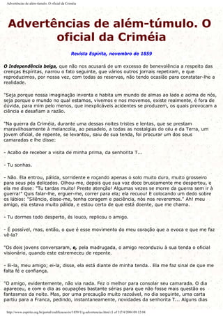 Advertências de além-túmulo. O oficial da Criméia
Advertências de além-túmulo. O
oficial da Criméia
Revista Espírita, novembro de 1859
O Independência belga, que não nos acusará de um excesso de benevolência a respeito das
crenças Espíritas, narrou o fato seguinte, que vários outros jornais repetiram, e que
reproduzimos, por nossa vez, com todas as reservas, não tendo ocasião para constatar-lhe a
realidade.
"Seja porque nossa imaginação inventa e habita um mundo de almas ao lado e acima de nós,
seja porque o mundo no qual estamos, vivemos e nos movemos, existe realmente, é fora de
dúvida, para mim pelo menos, que inexplicáveis acidentes se produzem, os quais provocam a
ciência e desafiam a razão.
"Na guerra da Criméia, durante uma dessas noites tristes e lentas, que se prestam
maravilhosamente à melancolia, ao pesadelo, a todas as nostalgias do céu e da Terra, um
jovem oficial, de repente, se levantou, saiu de sua tenda, foi procurar um dos seus
camaradas e lhe disse:
- Acabo de receber a visita de minha prima, da senhorita T...
- Tu sonhas.
- Não. Ela entrou, pálida, sorridente e roçando apenas o solo muito duro, muito grosseiro
para seus pés delicados. Olhou-me, depois que sua voz doce bruscamente me despertou, e
ela me disse: "Tu tardas muito! Preste atenção! Algumas vezes se morre da guerra sem ir à
guerra!" Quis falar-lhe, erguer-me, correr para ela; ela recuou! E colocando um dedo sobre
os lábios: "Silêncio, disse-me, tenha coragem e paciência, nós nos reveremos." Ah! meu
amigo, ela estava muito pálida, e estou certo de que está doente, que me chama.
- Tu dormes todo desperto, és louco, replicou o amigo.
- É possível, mas, então, o que é esse movimento do meu coração que a evoca e que me faz
vê-la?
"Os dois jovens conversaram, e, pela madrugada, o amigo reconduziu à sua tenda o oficial
visionário, quando este estremeceu de repente.
- Ei-la, meu amigo; ei-la, disse, ela está diante de minha tenda.. Ela me faz sinal de que me
falta fé e confiança.
"O amigo, evidentemente, não via nada. Fez o melhor para consolar seu camarada. O dia
apareceu, e com o dia as ocupações bastante sérias para que não fosse mais questão os
fantasmas da noite. Mas, por uma precaução muito razoável, no dia seguinte, uma carta
partiu para a Franca, pedindo, instantaneamente, novidades da senhorita T... Alguns dias
http://www.espirito.org.br/portal/codificacao/re/1859/11g-advertencias.html (1 of 3)7/4/2004 09:12:04
 