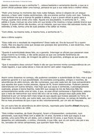 Advertências de além-túmulo. O oficial da Criméia
depois, respondia-se que a senhorita T... estava bastante e seriamente doente, e que se o
jovem oficial pudesse obter uma licença, pensava-se que a sua visão teria o melhor efeito.
"Pedir uma licença no momento das mais rudes fadigas, talvez à véspera de um ataque
decisivo, e fazer valer medos sentimentais, não era preciso sonhar muito com isso. Todavia,
creio lembrar-me que a licença foi pedida e obtida, e que o jovem oficial ia partir para a
França, quando teve ainda uma visão. Aquela era assustadora. A senhorita de T... veio,
pálida e muda, insinuar-se uma noite em sua tenda e lhe mostrou o longo vestido branco que
trajava. O jovem oficial não duvidou, um só instante, que sua noiva não estivesse morta; ele
estendeu a mão, tomou uma de suas pistolas e fez saltar os miolos.
"Com efeito, na mesma noite, à mesma hora, a senhorita de T...
dera o último suspiro.
"Essa visão era o resultado do magnetismo? Disso nada sei. Era da loucura? Eu o quero
muito. Mas era alguma coisa que escapa aos gracejos dos ignorantes, e aos escárnios, mais
malsãos ainda, dos sábios.
"Quanto à autenticidade desse fato, eu a garanto. Interrogai os oficiais que passaram esse
longo inverno na Criméia, e não serão poucos os que vos contarão fenômenos de
pressentimento, de visão, de miragem da pátria e de parentes, análogos ao que acabo de
dizer-vos.
"Que é necessário disso concluir? Nada A não ser que termine minha correspondência de um
modo lúgubre, e que saiba talvez o meio de dormir sem saber magnetizar.
"THÉCEL."
Assim como dissemos no começo, não pudemos constatar a autenticidade do fato; mas o que
podemos garantir é a sua possibilidade. Os exemplos averiguados, antigos e recentes, de
advertências de além-túmulo, são tão numerosos, que este nada tem de mais extraordinário
que aqueles dos quais muitas pessoas, dignas de fé, foram testemunhas. Puderam parecer
sobrenaturais em outros tempos; mas hoje que sua causa é conhecida, e psicologicamente
explicada, graças à teoria Espírita, nada têm que escape às leis da Natureza Não lhe
acrescentaremos senão uma só nota, é que, se esse oficial conhecesse o Espiritismo, saberia
que o meio de reencontrar sua noiva não era o de se mata, porque essa ação pode dela
distanciá-lo por um tempo bem mais longo do que aquele que tivesse passado na Terra. O
Espiritismo ter-lhe-ia dito, por outro lado, que uma morte gloriosa, no campo de batalha, ser-
lhe-ia mais proveitosa do que a que se deu voluntariamente, por um ato de fraqueza.
Eis um outro fato de advertência de além-túmulo, reportado pela Gazefte d'Arad (Hungria),
do mês de novembro de 1858.
"Dois irmãos israelitas, de Gyek (Hungria), foram a Grosswardien, conduzirem, num
pensionato, suas duas filhas com a idade de 14 anos. Durante a noite que seguiu à sua
partida, uma outra filha de um deles, com a idade de 10 anos, e que ficara na casa,
despertou em sobressalto, e contou, chorando, à sua mãe, que viu em sonho seu pai e seu
tio, cercados de vários camponeses, que queriam fazer-lhes mal.
http://www.espirito.org.br/portal/codificacao/re/1859/11g-advertencias.html (2 of 3)7/4/2004 09:12:04
 