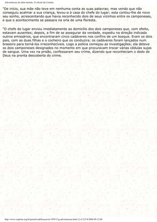 Advertências de além-túmulo. O oficial da Criméia
"De início, sua mãe não teve em nenhuma conta as suas palavras; mas vendo que não
conseguiu acalmar a sua criança, levou-a à casa do chefe do lugar; esta contou-lhe de novo
seu sonho, acrescentando que havia reconhecido dois de seus vizinhos entre os camponeses,
e que o acontecimento se passara na orla de uma floresta.
"O chefe do lugar enviou imediatamente ao domicílio dos dois camponeses que, com efeito,
estavam ausentes; depois, a fim de se assegurar da verdade, expediu na direção indicada
outros emissários, que encontraram cinco cadáveres nos confins de um bosque. Eram os dois
pais, com as duas filhas e o cocheiro que os conduzira; os cadáveres foram lançados num
braseiro para torná-los irreconhecíveis. Logo a polícia começou as investigações; ela deteve
os dois camponeses designados no momento em que procuravam trocar várias cédulas sujas
de sangue. Uma vez na prisão, confessaram seu crime, dizendo que reconheciam o dedo de
Deus na pronta descoberta do crime.
http://www.espirito.org.br/portal/codificacao/re/1859/11g-advertencias.html (3 of 3)7/4/2004 09:12:04
 