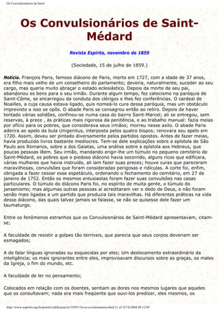 Os Convulsionários de Saint
Os Convulsionários de Saint-
Médard
Revista Espírita, novembro de 1859
(Sociedade, 15 de julho de 1859.)
Notícia. François Paris, famoso diácono de Paris, morto em 1727, com a idade de 37 anos,
era filho mais velho de um conselheiro do parlamento; deveria, naturalmente, suceder ao seu
cargo, mas queria muito abraçar o estado eclesiástico. Depois da morte de seu pai,
abandonou os bens para o seu irmão. Durante algum tempo, fez catecismo na paróquia de
Saint-Côme, se encarregou da conduta dos clérigos e lhes fez conferências. O cardeal de
Noailles, a cuja causa estava ligado, quis nomeá-lo cura dessa paróquia, mas um obstáculo
imprevisto a isso se opôs. O abade Paris se consagrou então ao retiro. Depois de haver
tentado várias solidões, confinou-se numa casa do bairro Saint-Marcel; ali se entregou, sem
reservas, à prece , às práticas mais rigorosa da penitência, e ao trabalho manual: fazia meias
por ofício para os pobres, que considerava seus irmãos; morreu nesse asilo. O abade Paris
aderira ao apelo da bula Unigenitus, interposta pelos quatro bispos; renovara seu apelo em
1720. Assim, deveu ser pintado diversamente pelos partidos opostos. Antes de fazer meias,
havia produzido livros bastante medíocres. Tem-se dele explicações sobre a epístola de São
Paulo aos Romanos, sobre a dos Gaiatas, uma análise sobre a epístola aos Hebreus, que
poucas pessoas lêem. Seu irmão, mandando erigir-lhe um túmulo no pequeno cemitério de
Saint-Médard, os pobres que o piedoso diácono havia socorrido, alguns ricos que edificara,
várias mulheres que havia instruído, ali iam fazer suas preces; houve curas que pareceram
maravilhosas, convulsões que foram consideradas perigosas e ridículas. A corte foi, enfim,
obrigada a fazer cessar esse espetáculo, ordenando o fechamento do cemitério, em 27 de
janeiro de 1752. Então os mesmos entusiastas foram fazer suas convulsões nas casas
particulares. O túmulo do diácono Paris foi, no espírito de muita gente, o túmulo do
jansenismo; mas algumas outras pessoas aí acreditaram ver o dedo de Deus, e não foram
senão mais ligadas a um partido que produzia tais maravilhas. Há diferentes práticas na vida
desse diácono, das quais talvez jamais se falasse, se não se quisesse dele fazer um
taumaturgo.
Entre os fenômenos estranhos que os Convulsionários de Saint-Médard apresentavam, citam-
se;
A faculdade de resistir a golpes tão terríveis, que parecia que seus corpos deveriam ser
esmagados;
A de falar línguas ignoradas ou esquecidas por eles; Um deslocamento extraordinário da
inteligência; os mais ignorantes entre eles, improvisavam discursos sobre as graças, os males
da Igreja, o fim do mundo, etc.
A faculdade de ler no pensamento;
Colocados em relação com os doentes, sentiam as dores nos mesmos lugares que aqueles
que os consultavam; nada era mais freqüente que ouvi-los predizer, eles mesmos, os
http://www.espirito.org.br/portal/codificacao/re/1859/11h-os-covulsionarios.html (1 of 3)7/4/2004 09:12:05
 