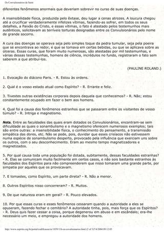 Os Convulsionários de Saint
diferentes fenômenos anormais que deveriam sobrevir no curso de suas doenças.
A insensibilidade física, produzida pelo êxtase, deu lugar a cenas atrozes. A loucura chegou
até a crucificar verdadeiramente infelizes vítimas, fazendo-as sofrer, em todos os seus
detalhes, a Paixão do Cristo, e essas vítimas, o fato é atestado pelos testemunhos mais
autênticos, solicitavam as terríveis torturas designadas entre os Convulsionários pelo nome
de grande socorro.
A cura das doenças se operava seja pelo simples toque da pedra tumular, seja pela poeira
que se encontrava ao redor, e que se tomava em certas bebidas, ou que se aplicava sobre as
úlceras. Essas curas, que foram muito numerosas, são atestadas por mil testemunhas, e
várias dessas testemunhas, homens de ciência, incrédulos no fundo, registraram o fato sem
saberem a que atribuí-los.
(PAULINE ROLAND.)
1. Evocação do diácono Paris. - R. Estou às ordens.
2. Qual é o vosso estado atual como Espírito? - R. Errante e feliz.
3. Tivestes outras existências corporais depois daquela que conhecemos? - R. Não; estou
constantemente ocupado em fazer o bem aos homens.
4. Qual foi a causa dos fenômenos estranhos que se passaram entre os visitantes de vosso
túmulo? - R. Intriga e magnetismo.
Nota. Entre as faculdades das quais eram dotados os Convulsionários, encontram-se sem
dificuldade as quais o sonambulismo e o magnetismo oferecem numerosos exemplos; tais
são entre outras: a insensibilidade física, o conhecimento do pensamento, a transmissão
simpática das dores, etc. Não se pode, pois, duvidar que esses crisíacos não estivessem
numa espécie de sonambulismo desperto, provocado pela influência que exerciam uns sobre
os outros, com o seu desconhecimento. Eram ao mesmo tempo magnetizadores e
magnetizados.
5. Por qual causa toda uma população foi dotada, subitamente, dessas faculdades estranhas?
- R. Elas se comunicam muito facilmente em certos casos, e não sois bastante estranhos às
faculdades dos Espíritos para não compreenderem que nisso tomaram uma grande parte, por
simpatia por aqueles que os provocavam.
7. E tomastes, como Espírito, um parte direta? - R. Não a menor.
8. Outros Espíritos nisso concorreram? - R. Muitos.
9. De que natureza eram em geral? - R. Pouco elevados.
10. Por que essas curas e esses fenômenos cessaram quando a autoridade a eles se
opuseram, fazendo fechar o cemitério? A autoridade tinha, pois, mais força que os Espíritos?
- R. Deus quis fazer cessar a coisa, porque degenerou em abuso e em escândalo; era-lhe
necessário um meio, e empregou a autoridade dos homens.
http://www.espirito.org.br/portal/codificacao/re/1859/11h-os-covulsionarios.html (2 of 3)7/4/2004 09:12:05
 