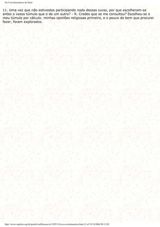 Os Convulsionários de Saint
11. Uma vez que não estivestes participando nada dessas curas, por que escolheram-se
antes o vosso túmulo que o de um outro? - R. Credes que se me consultou? Escolheu-se o
meu túmulo por cálculo: minhas opiniões religiosas primeiro, e o pouco de bem que procurei
fazer, foram explorados.
http://www.espirito.org.br/portal/codificacao/re/1859/11h-os-covulsionarios.html (3 of 3)7/4/2004 09:12:05
 