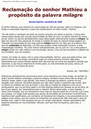 Reclamação do senhor Mathieu a propósito da palavra milagre
Reclamação do senhor Mathieu a
propósito da palavra milagre
Revista Espírita, novembro de 1859
O senhor Mathieu, que citamos em nosso artigo do mês de outubro, sobre os milagres, nos
dirige a reclamação seguinte, à qual nos empenhamos em fazer direito. "Senhor,
"Se não tenho a vantagem de estar de acordo convosco em todos os pontos, o estou pelo
menos sobre aquele que vos deu oportunidade de falar de mim, no último número do vosso
jornal. Assim, eu aprovo perfeitamente vossa observação relativamente à palavra milagre. Se
dela me servi em meu opúsculo, foi tendo o cuidado de dizer ao mesmo tempo (página 4):
"Estando convencionado de que essa palavra milagre exprime um fato que se produziu fora
das leis conhecidas da Natureza; um fato que escapa a toda explicação humana, a toda
interpretação científica. "Eu creio indicar suficientemente, por aí, que rio ^ou a esta palavra
milagre senão um valor relativo e de convenção; parece, uma vez que tomastes o trabalho de
me combater, que me enganei.
"Conto, em todos os casos, com a vossa imparcialidade, Senhor, para que estas linhas, que
tenho a honra de vos dirigir, encontrem lugar em vosso próximo número. Não estou
descontente que vossos leitores saibam que não quis dar ao nome em questão o sentido que
reprovais, e que houve imperícia de minha parte, ou mal-entendido da vossa, talvez um
pouco de um e um pouco de outro.
Aceitai, etc. "MATHIEU."
Estávamos perfeitamente convencidos assim como dissemos em nosso artigo, do sentido no
qual o senhor Mathieu empregou a palavra milagre; também nossa crítica não se dirigia, de
nenhum modo, sobre a sua opinião, mas sobre o emprego da palavra, mesmo na sua
acepção mais racional. Há tantas pessoas que não vêem senão a superfície das coisas, sem
se darem ao trabalho de irem ao fundo, o que não as impede de julgarem como se as
conhecessem, que um tal título dado a um fato Espírita poderia ser tomado ao pé da letra, de
boa fé por alguns, por malevolência para a maioria. Nossa observação, a esse respeito, é
tanto mais fundada, que nos lembramos haver lido em alguma parte de um jornal, cujo nome
nos escapa, um artigo onde aqueles que gozam da faculdade de provocarem os fenômenos
Espíritas eram qualificados, por zombaria, de fazedores de milagres, e isso a propósito de um
adepto muito zeloso, que ele mesmo se empenhou em produzi-los. Não está aqui o caso de
lembrar que: nada é mais perigoso do que um amigo imprudente. Nossos adversários são
bastante ardentes em nos emprestar ridículos, sem que lhes forneçamos, para isso, o
pretexto.
http://www.espirito.org.br/portal/codificacao/re/1859/11i-reclamacao.html7/4/2004 09:12:07
 