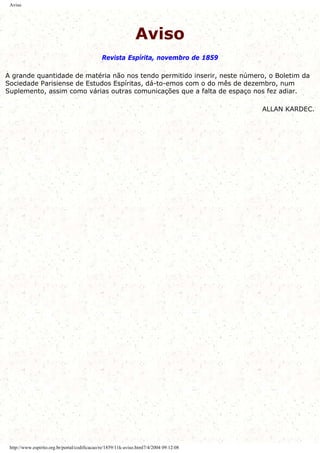 Aviso
Aviso
Revista Espírita, novembro de 1859
A grande quantidade de matéria não nos tendo permitido inserir, neste número, o Boletim da
Sociedade Parisiense de Estudos Espíritas, dá-to-emos com o do mês de dezembro, num
Suplemento, assim como várias outras comunicações que a falta de espaço nos fez adiar.
ALLAN KARDEC.
http://www.espirito.org.br/portal/codificacao/re/1859/11k-aviso.html7/4/2004 09:12:08
 