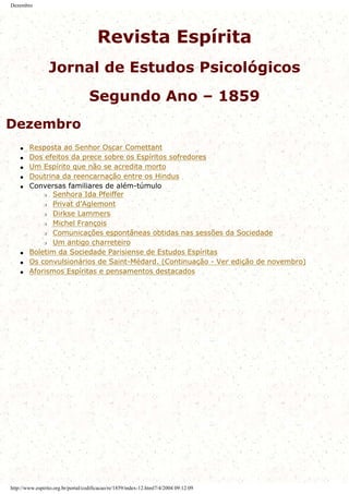 Dezembro
Revista Espírita
Jornal de Estudos Psicológicos
Segundo Ano – 1859
Dezembro
q Resposta ao Senhor Oscar Comettant
q Dos efeitos da prece sobre os Espíritos sofredores
q Um Espírito que não se acredita morto
q Doutrina da reencarnação entre os Hindus
q Conversas familiares de além-túmulo
r Senhora Ida Pfeiffer
r Privat d’Aglemont
r Dirkse Lammers
r Michel François
r Comunicações espontâneas obtidas nas sessões da Sociedade
r Um antigo charreteiro
q Boletim da Sociedade Parisiense de Estudos Espíritas
q Os convulsionários de Saint-Médard. (Continuação - Ver edição de novembro)
q Aforismos Espíritas e pensamentos destacados
http://www.espirito.org.br/portal/codificacao/re/1859/index-12.html7/4/2004 09:12:09
 