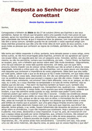 Resposta ao Senhor Oscar Comettant
Resposta ao Senhor Oscar
Comettant
Revista Espírita, dezembro de 1859
Senhor,
Consagrastes o folhetim do Siècle do dia 27 de outubro último aos Espíritos e aos seus
partidários. Apesar do ridículo que lançastes sobre uma questão muito mais grave do que
pensais, apraz-me reconhecer que, atacando o Espiritismo, salvaguardais as conveniências
pela urbanidade das formas, e que é impossível dizer às pessoas, com mais polidez, que elas
não têm o senso comum; também guardo-me de confundir o vosso espiritual artigo com
essas diatribes grosseiras que dão uma tão triste idéia do bom gosto de seus autores, e aos
quais todas as pessoas que conhecem as regras da civilidade, partidárias ou não, fazem
justiça.
Não tenho por hábito responder à crítica; portanto, teria deixado passar o vosso artigo, como
tantos outros, se não fora encarregado pelos Espíritos, primeiro de vos agradecer por querer
vos ocupar deles, em seguida para dar-vos um pequeno aviso. Concebei, senhor, que de mim
mesmo, eu não mo permitiria; cumpro sua incumbência, eis tudo. - Como! Direis, os Espíritos
se ocupam, pois, com o folhetim que escrevi sobre eles? São muito bondosos. -Seguramente,
uma vez que estavam ao vosso lado quando escrevíeis. Um deles, que vos quer bem,
procurou mesmo impedir-vos de colocar certas reflexões que não se acham à altura da vossa
sagacidade, temendo a crítica para vós, não dos Espíritas, com os quais pouco vos importais,
mas daqueles que conhecem a importância do vosso julgamento. Sabei bem que eles estão
por toda parte, sabem tudo o que se diz e o que se faz e neste momento, em que ledes estas
linhas, estão aí, ao vosso lado, observando-vos. Em vão vos esforçaríeis em dizer: Não posso
crer na existência desses seres que povoam o espaço e que não são vistos. Credes no ar que
não vedes e que, entretanto, vos envolve? Isto é bem diferente; creio no ar, porque, se não o
vejo, eu o sinto, eu o ouço ribombar na tempestade e no tubo de minha chaminé; vejo os
objetos que ele derruba. - Pois bem! Os Espíritos também se fazem ouvir; também eles
fazem mover os corpos pesados, erguem-nos, transportam-nos, quebram-nos. - Apelemos,
pois, Senhor Allan Kardec, à vossa razão; como quereis que seres impalpáveis, supondo que
existam, o que não admitirei senão quando os veja, tenham esse poder? Como seres
imateriais podem agir sobre a matéria? Isso não é racional. - Credes nas existências dessas
miríades de animálculos que estão na vossa mão e dos quais a ponta de uma agulha pode
cobrir milhares? - Sim, porque se não os vejo com os olhos, o microscópio faz-me vê-los. -
Mas, antes da invenção do microscópio, se alguém vos dissesse que tendes sobre a vossa
pele bilhões de insetos que aí pululam; que uma gota d'água límpida encerra toda uma
população; que deles absorveis massas com o ar mais puro que respirais, que diríeis? Ao
absurdo, teríeis gritado, e se, então, fosseis folhetinista não deixaríeis de escrever um belo
artigo sobre os animálculos, o que não impedira que existissem. Hoje o admitis porque o fato
é patente; mas antes, declararíeis a coisa impossível. O que há, pois, de irracional em crer
que o espaço esteja povoado por seres inteligentes, que, embora invisíveis, não estejam em
todos os microscópios? Quanto a mim, confesso que a idéia de seres pequenos, como uma
parcela homeopática, e todavia providos de órgãos visuais, sensuais, circulatórios,
respiratórios, etc., me parece ainda mais extraordinária. - Convenho com isso, mas ainda
uma vez são seres materiais, são alguma coisa, ao passo que os vossos Espíritos o que são?
http://www.espirito.org.br/portal/codificacao/re/1859/12a-resposta.html (1 of 4)7/4/2004 09:12:11
 
