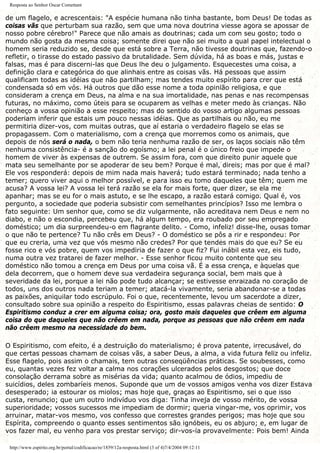 Resposta ao Senhor Oscar Comettant
de um flagelo, e acrescentais: "A espécie humana não tinha bastante, bom Deus! De todas as
coisas vãs que perturbam sua razão, sem que uma nova doutrina viesse agora se apossar de
nosso pobre cérebro!" Parece que não amais as doutrinas; cada um com seu gosto; todo o
mundo não gosta da mesma coisa; somente direi que não sei muito a qual papel intelectual o
homem seria reduzido se, desde que está sobre a Terra, não tivesse doutrinas que, fazendo-o
refletir, o tirasse do estado passivo da brutalidade. Sem dúvida, há as boas e más, justas e
falsas, mas é para discerni-las que Deus lhe deu o julgamento. Esquecestes uma coisa, a
definição clara e categórica do que alinhais entre as coisas vãs. Há pessoas que assim
qualificam todas as idéias que não partilham; mas tendes muito espírito para crer que está
condensada só em vós. Há outros que dão esse nome a toda opinião religiosa, e que
consideram a crença em Deus, na alma e na sua imortalidade, nas penas e nas recompensas
futuras, no máximo, como úteis para se ocuparem as velhas e meter medo às crianças. Não
conheço a vossa opinião a esse respeito; mas do sentido do vosso artigo algumas pessoas
poderiam inferir que estais um pouco nessas idéias. Que as partilhais ou não, eu me
permitiria dizer-vos, com muitas outras, que aí estaria o verdadeiro flagelo se elas se
propagassem. Com o materialismo, com a crença que morremos como os animais, que
depois de nós será o nada, o bem não teria nenhuma razão de ser, os laços sociais não têm
nenhuma consistência- é a sanção do egoísmo; a lei penal é o único freio que impede o
homem de viver às expensas de outrem. Se assim fora, com que direito punir aquele que
mata seu semelhante por se apoderar de seu bem? Porque é mal, direis; mas por que é mal?
Ele vos responderá: depois de mim nada mais haverá; tudo estará terminado; nada tenho a
temer; quero viver aqui o melhor possível, e para isso eu tomo daqueles que têm; quem me
acusa? A vossa lei? A vossa lei terá razão se ela for mais forte, quer dizer, se ela me
apanhar; mas se eu for o mais astuto, e se lhe escapo, a razão estará comigo. Qual é, vos
pergunto, a sociedade que poderia subsistir com semelhantes princípios? Isso me lembra o
fato seguinte: Um senhor que, como se diz vulgarmente, não acreditava nem Deus e nem no
diabo, e não o escondia, percebeu que, há algum tempo, era roubado por seu empregado
doméstico; um dia surpreendeu-o em flagrante delito. - Como, infeliz! disse-lhe, ousas tomar
o que não te pertence? Tu não crês em Deus? - O doméstico se pôs a rir e respondeu: Por
que eu creria, uma vez que vós mesmo não credes? Por que tendes mais do que eu? Se eu
fosse rico e vós pobre, quem vos impediria de fazer o que fiz? Fui inábil esta vez, eis tudo,
numa outra vez tratarei de fazer melhor. - Esse senhor ficou muito contente que seu
doméstico não tomou a crença em Deus por uma coisa vã. É a essa crença, e àquelas que
dela decorrem, que o homem deve sua verdadeira segurança social, bem mais que à
severidade da lei, porque a lei não pode tudo alcançar; se estivesse enraizada no coração de
todos, uns dos outros nada teriam a temer; atacá-la vivamente, seria abandonar-se a todas
as paixões, aniquilar todo escrúpulo. Foi o que, recentemente, levou um sacerdote a dizer,
consultado sobre sua opinião a respeito do Espiritismo, essas palavras cheias de sentido: O
Espiritismo conduz a crer em alguma coisa; ora, gosto mais daqueles que crêem em alguma
coisa do que daqueles que não crêem em nada, porque as pessoas que não crêem em nada
não crêem mesmo na necessidade do bem.
O Espiritismo, com efeito, é a destruição do materialismo; é prova patente, irrecusável, do
que certas pessoas chamam de coisas vãs, a saber Deus, a alma, a vida futura feliz ou infeliz.
Esse flagelo, pois assim o chamais, tem outras conseqüências práticas. Se soubesses, como
eu, quantas vezes fez voltar a calma nos corações ulcerados pelos desgostos; que doce
consolação derrama sobre as misérias da vida; quanto acalmou de ódios, impediu de
suicídios, deles zombaríeis menos. Suponde que um de vossos amigos venha vos dizer Estava
desesperado; ia estourar os miolos; mas hoje que, graças ao Espiritismo, sei o que isso
custa, renuncio; que um outro indivíduo vos diga: Tinha inveja de vosso mérito, de vossa
superioridade; vossos sucessos me impediam de dormir; queria vingar-me, vos oprimir, vos
arruinar, matar-vos mesmo, vos confesso que correstes grandes perigos; mas hoje que sou
Espírita, compreendo o quanto esses sentimentos são ignóbeis, eu os abjuro; e, em lugar de
vos fazer mal, eu venho para vos prestar serviço; dir-vos-ia provavelmente: Pois bem! Ainda
http://www.espirito.org.br/portal/codificacao/re/1859/12a-resposta.html (3 of 4)7/4/2004 09:12:11
 
