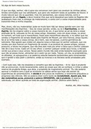 Resposta ao Senhor Oscar Comettant
há algo de bom nessa loucura.
O que vos digo, senhor, não é para vos convencer nem para vos conduzir às minhas idéias;
tendes convicções que vos satisfazem, que para vós resolvem todas as questões do futuro: é
muito natural que vós as guardeis; mas me apresentais, aos vossos leitores, como o
propagador de um flagelo, e devo mostrar-lhes que seria desejável que todos os flagelos não
acabassem mais mal, a começar do materialismo, e conto com a vossa imparcialidade para
transmitir-lhes a minha resposta.
Mas, direis, não sou materialista' pode-se muito bem não ser dessa opinião sem crer nas
manifestações dos Espíritos. - Sou da vossa opinião; então, ou se é Espiritualista, se não
Espírita. Se me enganei sobre a vossa maneira de ver, é que tomei ao pé da letra a vossa
profissão de fé, colocada no fim do vosso artigo. Dissestes: creio em duas coisas, no amor,
no homem, em tudo que é maravilhoso, fosse esse maravilhoso absurdo, e no editor que me
vendeu o fragmento de sonata ditado pelo Espírito de Mozart, por dois francos, preço liquido.
Se aí se limita toda a vossa crença, ela é bem, isso me parece, a prima germânica do
ceticismo. Mas aposto que credes em alguma coisa a mais que no senhor Ledoyen, que vos
vendeu por dois francos um fragmento de sonata: é ao produto de vossos artigos, porque
presumo, e talvez me engane, que não lhes dais mais por amor a Deus que o senhor Ledoyen
não dá a seus livros. Cada um no seu ofício: o senhor Ledoyen vende seus livros, o literato
vende sua prosa e seus versos. Nosso pobre mundo não está ainda bastante avançado para
que não se possa morar, alimentar-se e vestir-se por nada. Talvez, um dia, os proprietários,
os alfaiates, os açougueiros e os padeiros estarão bastante esclarecidos para compreender
que é ignóbil a eles pedir o dinheiro: então os livreiros e os literatos serão arrastados pelo
exemplo.
- Com tudo isso, não me dissestes o conselho que dão os Espíritos. - Ei-lo: Que é prudente
não se pronunciar, muito levianamente, sobre as coisas que não se conhece, e imitar a sábia
reserva do prudente Arago, que dizia, a propósito do magnetismo animal: "Eu não poderia
aprovar o mistério com o qual se envolvem os sábios sérios que hoje vão assistir às
experiências de sonambulismo. A dúvida é uma prova de modéstia, e raramente prejudicou o
progresso das ciências. Não se poderia dizer outro tanto da incredulidade. Aquele que, fora
das matemáticas puras, pronuncia a palavra IMPOSSÍVEL, não é prudente. A reserva é,
sobretudo, um dever quando se trata da organização animal. (Notícia sobre Bailly.)
Aceitai, etc. Allan Kardec.
http://www.espirito.org.br/portal/codificacao/re/1859/12a-resposta.html (4 of 4)7/4/2004 09:12:11
 