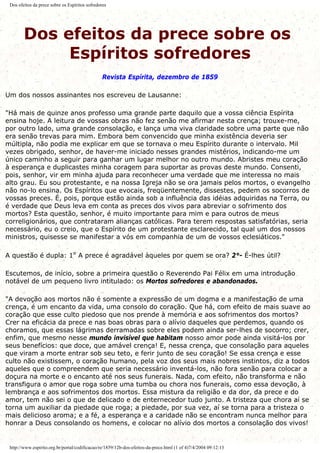 Dos efeitos da prece sobre os Espíritos sofredores
Dos efeitos da prece sobre os
Espíritos sofredores
Revista Espírita, dezembro de 1859
Um dos nossos assinantes nos escreveu de Lausanne:
"Há mais de quinze anos professo uma grande parte daquilo que a vossa ciência Espírita
ensina hoje. A leitura de vossas obras não fez senão me afirmar nesta crença; trouxe-me,
por outro lado, uma grande consolação, e lança uma viva claridade sobre uma parte que não
era senão trevas para mim. Embora bem convencido que minha existência deveria ser
múltipla, não podia me explicar em que se tornava o meu Espírito durante o intervalo. Mil
vezes obrigado, senhor, de haver-me iniciado nesses grandes mistérios, indicando-me um
único caminho a seguir para ganhar um lugar melhor no outro mundo. Abristes meu coração
à esperança e duplicastes minha coragem para suportar as provas deste mundo. Consenti,
pois, senhor, vir em minha ajuda para reconhecer uma verdade que me interessa no mais
alto grau. Eu sou protestante, e na nossa Igreja não se ora jamais pelos mortos, o evangelho
não no-lo ensina. Os Espíritos que evocais, freqüentemente, dissestes, pedem os socorros de
vossas preces. É, pois, porque estão ainda sob a influência das idéias adquiridas na Terra, ou
é verdade que Deus leva em conta as preces dos vivos para abreviar o sofrimento dos
mortos? Esta questão, senhor, é muito importante para mim e para outros de meus
correligionários, que contrataram alianças católicas. Para terem respostas satisfatórias, seria
necessário, eu o creio, que o Espírito de um protestante esclarecido, tal qual um dos nossos
ministros, quisesse se manifestar a vós em companhia de um de vossos eclesiáticos."
A questão é dupla: 1º A prece é agradável àqueles por quem se ora? 2°- É-lhes útil?
Escutemos, de início, sobre a primeira questão o Reverendo Pai Félix em uma introdução
notável de um pequeno livro intitulado: os Mortos sofredores e abandonados.
"A devoção aos mortos não é somente a expressão de um dogma e a manifestação de uma
crença, é um encanto da vida, uma consolo do coração. Que há, com efeito de mais suave ao
coração que esse culto piedoso que nos prende à memória e aos sofrimentos dos mortos?
Crer na eficácia da prece e nas boas obras para o alívio daqueles que perdemos, quando os
choramos, que essas lágrimas derramadas sobre eles podem ainda ser-lhes de socorro; crer,
enfim, que mesmo nesse mundo invisível que habitam nosso amor pode ainda visitá-los por
seus benefícios: que doce, que amável crença! E, nessa crença, que consolação para aqueles
que viram a morte entrar sob seu teto, e ferir junto de seu coração! Se essa crença e esse
culto não existissem, o coração humano, pela voz dos seus mais nobres instintos, diz a todos
aqueles que o compreendem que seria necessário inventá-los, não fora senão para colocar a
doçura na morte e o encanto até nos seus funerais. Nada, com efeito, não transforma e não
transfigura o amor que roga sobre uma tumba ou chora nos funerais, como essa devoção, à
lembrança e aos sofrimentos dos mortos. Essa mistura da religião e da dor, da prece e do
amor, tem não sei o que de delicado e de enternecedor tudo junto. A tristeza que chora aí se
torna um auxiliar da piedade que roga; a piedade, por sua vez, aí se torna para a tristeza o
mais delicioso aroma; e a fé, a esperança e a caridade não se encontram nunca melhor para
honrar a Deus consolando os homens, e colocar no alívio dos mortos a consolação dos vivos!
http://www.espirito.org.br/portal/codificacao/re/1859/12b-dos-efeitos-da-prece.html (1 of 4)7/4/2004 09:12:13
 