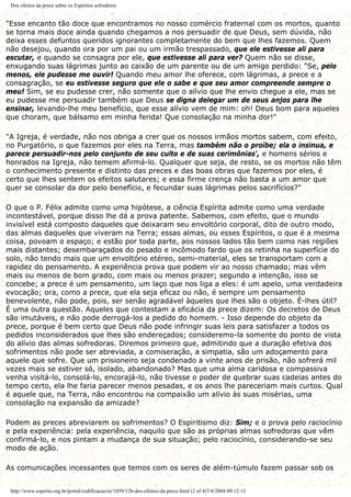 Dos efeitos da prece sobre os Espíritos sofredores
"Esse encanto tão doce que encontramos no nosso comércio fraternal com os mortos, quanto
se torna mais doce ainda quando chegamos a nos persuadir de que Deus, sem dúvida, não
deixa esses defuntos queridos ignorantes completamente do bem que lhes fazemos. Quem
não desejou, quando ora por um pai ou um irmão trespassado, que ele estivesse ali para
escutar, e quando se consagra por ele, que estivesse ali para ver? Quem não se disse,
enxugando suas lágrimas junto ao caixão de um parente ou de um amigo perdido: "Se, pelo
menos, ele pudesse me ouvir! Quando meu amor lhe oferece, com lágrimas, a prece e a
consagração, se eu estivesse seguro que ele o sabe e que seu amor compreende sempre o
meu! Sim, se eu pudesse crer, não somente que o alívio que lhe envio chegue a ele, mas se
eu pudesse me persuadir também que Deus se digna delegar um de seus anjos para lhe
ensinar, levando-lhe meu benefício, que esse alívio vem de mim: oh! Deus bom para aqueles
que choram, que bálsamo em minha ferida! Que consolação na minha dor!"
"A Igreja, é verdade, não nos obriga a crer que os nossos irmãos mortos sabem, com efeito,
no Purgatório, o que fazemos por eles na Terra, mas também não o proíbe; ela o insinua, e
parece persuadir-nos pelo conjunto de seu culto e de suas cerimônias', e homens sérios e
honrados na Igreja, não temem afirmá-lo. Qualquer que seja, de resto, se os mortos não têm
o conhecimento presente e distinto das preces e das boas obras que fazemos por eles, é
certo que lhes sentem os efeitos salutares; e essa firme crença não basta a um amor que
quer se consolar da dor pelo benefício, e fecundar suas lágrimas pelos sacrifícios?"
O que o P. Félix admite como uma hipótese, a ciência Espírita admite como uma verdade
incontestável, porque disso lhe dá a prova patente. Sabemos, com efeito, que o mundo
invisível está composto daqueles que deixaram seu envoltório corporal, dito de outro modo,
das almas daqueles que viveram na Terra; essas almas, ou esses Espíritos, o que é a mesma
coisa, povoam o espaço; e estão por toda parte, aos nossos lados tão bem como nas regiões
mais distantes; desembaraçados do pesado e incômodo fardo que os retinha na superfície do
solo, não tendo mais que um envoltório etéreo, semi-material, eles se transportam com a
rapidez do pensamento. A experiência prova que podem vir ao nosso chamado; mas vêm
mais ou menos de bom grado, com mais ou menos prazer; segundo a intenção, isso se
concebe; a prece é um pensamento, um laço que nos liga a eles: é um apelo, uma verdadeira
evocação; ora, como a prece, que ela seja eficaz ou não, é sempre um pensamento
benevolente, não pode, pois, ser senão agradável àqueles que lhes são o objeto. É-lhes útil?
É uma outra questão. Aqueles que contestam a eficácia da prece dizem: Os decretos de Deus
são imutáveis, e não pode derrogá-los a pedido do homem. - Isso depende do objeto da
prece, porque é bem certo que Deus não pode infringir suas leis para satisfazer a todos os
pedidos inconsiderados que lhes são endereçados; consideremo-la somente do ponto de vista
do alívio das almas sofredoras. Diremos primeiro que, admitindo que a duração efetiva dos
sofrimentos não pode ser abreviada, a comiseração, a simpatia, são um adoçamento para
aquele que sofre. Que um prisioneiro seja condenado a vinte anos de prisão, não sofrerá mil
vezes mais se estiver só, isolado, abandonado? Mas que uma alma caridosa e compassiva
venha visitá-lo, consolá-lo, encorajá-lo, não tivesse o poder de quebrar suas cadeias antes do
tempo certo, ela lhe faria parecer menos pesadas, e os anos lhe pareceriam mais curtos. Qual
é aquele que, na Terra, não encontrou na compaixão um alívio às suas misérias, uma
consolação na expansão da amizade?
Podem as preces abreviarem os sofrimentos? O Espiritismo diz: Sim; e o prova pelo raciocínio
e pela experiência: pela experiência, naquilo que são as próprias almas sofredoras que vêm
confirmá-lo, e nos pintam a mudança de sua situação; pelo raciocínio, considerando-se seu
modo de ação.
As comunicações incessantes que temos com os seres de além-túmulo fazem passar sob os
http://www.espirito.org.br/portal/codificacao/re/1859/12b-dos-efeitos-da-prece.html (2 of 4)7/4/2004 09:12:13
 