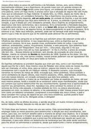 Dos efeitos da prece sobre os Espíritos sofredores
nossos olhos todos os graus do sofrimento e da felicidade. Vemos, pois, seres infelizes,
horrivelmente infelizes, e se o Espiritismo, de acordo nisso com um grande número de
teólogos, não admite o fogo senão como uma figura, um emblema das maiores dores, em
uma palavra, como um fogo moral, é preciso convir que a situação de alguns não vale muito
mais que se estivessem no fogo material. O estado feliz, ou infeliz, depois da morte não é,
pois, uma qui mera, um verdadeiro fantasma. Mas o Espiritismo nos ensina ainda, que a
duração do sofrimento depende, até um certo ponto, da vontade do Espírito, e que ele pode
abreviá-lo pelos esforços que faça para melhorar-se. A prece, eu entendo a prece real, a do
coração, a que é ditada por uma verdadeira caridade, leva o Espírito ao arrependimento,
desenvolve nele bons sentimentos; ela o esclarece, fá-lo compreender a felicidade daqueles
que estão acima dele; leva-o a fazer o bem, a se tomar útil, porque os Espíritos podem fazer
o bem e o mal; ela tira-o, de alguma forma, do desencorajamento no qual se entorpece; fá-lo
entrever a luz. Pelos seus esforços, portanto, pode sair do lamaçal onde está mergulhado;
assim é que a mão de socorro que se lhe estende pode abreviar-lhe os sofrimentos.
Nosso assinante nos pergunta se os Espíritos que solicitam prece não estariam ainda sob a
influência das idéias terrestres: A isso respondemos que, entre os Espíritos que se
comunicam conosco, há os que, quando vivos, professaram todos os cultos, e que todos,
católicos, protestantes, judeus, muçulmanos, budistas, a esta pergunta; Que podemos fazer
para que vos seja útil? Respondem: Orai por mim. - Uma prece, segundo o rito que
professastes, vos seria mais útil ou mais agradável? - O rito é a forma; a prece do coração
não tem rito. - Nossos leitores se lembram, sem dúvida, da evocação de uma viúva de
Malabar, inserta no número da Revista de dezembro de 1858. Quando se lhe disse: Vós nos
pedis para orar por vós, mas somos cristãos; nossas preces poderiam vos ser agradáveis? Ela
respondeu: Não há senão um Deus para todos os homens.
Os Espíritos sofredores se prendem àqueles que oram por eles, como o ser reconhecido
àquele que lhe faz o bem. Essa mesma viúva de Malabar veio várias vezes às nossas reuniões
sem ser chamada; aí vinha, dizia, para se instruir; seguia-nos mesmo na rua, como
constatamos com a ajuda de um médium vidente. O assassino Lemaire, cuja evocação
narramos no número de março de 1858, evocação que, entre parêntese, havia excitado a
verve zombeteira de alguns céticos, esse mesmo assassino, infeliz, abandonado, encontrou,
num dos nossos leitores, um coração compassivo que dele teve piedade; vem,
freqüentemente, visitá-lo, e tratou de se manifestar por todas as espécies de meios, até que
essa mesma pessoa, tendo a ocasião de se esclarecer sobre essas manifestações, soube que
era Lemaire que queria testemunhar-lhe seu reconhecimento. Quando teve a oportunidade de
exprimir seu pensamento, disse-lhe: Agradeço-vos, alma caridosa! Eu estava só com o
remorso da minha vida passada, e tivestes piedade de mim; eu estava abandonado, e
pensastes em mim; eu estava no abismo, e me estendestes a mão! Vossas preces foram para
mim como um bálsamo consolador; compreendi a enormidade dos meus crimes, e pedi a
Deus conceder-me a graça de repará-los por uma nova existência, quando poderia fazer
tanto bem quanto mal eu fiz. Obrigado ainda, ó obrigado!
Eis, de resto, sobre os efeitos da prece, a opinião atual de um ilustre ministro protestante, o
senhor Adolphe Monod, falecido no mês de abri l de 1856.
"O Cristo disse aos homens: Amai-vos uns aos outros. Esta recomendação encerra a de
empregar todos os meios possíveis para testemunhe/ a afeição aos seus semelhantes, sem
entrar, para isso, em nenhum detalhe sobre a maneira de atingir esse objetivo. Se é verdade
que nada pode desviar o Criador de aplicar a justiça da qual ele é o tipo, a todas as ações do
Espírito, não é menos verdadeiro que a prece que lhe endereçais por aquele por quem vos
interessais, é para este último um testemunho de lembrança que não pode senão contribuir
para lhe aliviar os sofrimentos e consolá-lo; desde que testemunhe o menor arrependimento,
http://www.espirito.org.br/portal/codificacao/re/1859/12b-dos-efeitos-da-prece.html (3 of 4)7/4/2004 09:12:13
 