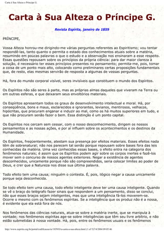 Carta à Sua Alteza o Príncipe G.
Carta à Sua Alteza o Príncipe G.
Revista Espírita, janeiro de 1859
PRÍNCIPE,
Vossa Alteza honrou-me dirigindo-me várias perguntas referentes ao Espiritismo; vou tentar
respondê-las, tanto quanto o permita o estado dos conhecimentos atuais sobre a matéria,
resumindo em poucas palavras o que o estudo e a observação nos ensinaram a esse respeito.
Essas questões repousam sobre os princípios da própria ciência: para dar maior clareza à
solução, é necessário ter esses princípios presentes no pensamento; permita-me, pois, tomar
a coisa de um ponto mais alto, colocando como preliminares certas proposições fundamentais
que, de resto, elas mesmas servirão de resposta a algumas de vossas perguntas.
Há, fora do mundo corporal visível, seres invisíveis que constituem o mundo dos Espíritos.
Os Espíritos não são seres à parte, mas as próprias almas daqueles que viveram na Terra ou
em outras esferas, e que deixaram seus envoltórios materiais.
Os Espíritos apresentam todos os graus de desenvolvimento intelectual e moral. Há, por
conseqüência, bons e maus, esclarecidos e ignorantes, levianos, mentirosos, velhacos,
hipócritas, que procuram enganar e induzir ao mal, como os há muitos superiores em tudo, e
que não procuram senão fazer o bem. Essa distinção é um ponto capital.
Os Espíritos nos cercam sem cessar, com o nosso desconhecimento, dirigem os nossos
pensamentos e as nossas ações, e por aí influem sobre os acontecimentos e os destinos da
Humanidade.
Os Espíritos, freqüentemente, atestam sua presença por efeitos materiais. Esses efeitos nada
têm de sobrenatural; não nos parecem tal senão porque repousam sobre bases fora das leis
conhecidas da matéria. Uma vez conhecidas essas bases, o efeito entra na categoria dos
fenômenos naturais; é assim que os Espíritos podem agir sobre os corpos inertes e fazê-los
mover sem o concurso de nossos agentes exteriores. Negar a existência de agentes
desconhecidos, unicamente porque não são compreendidos, seria colocar limites ao poder de
Deus, e crer que a Natureza nos disse sua última palavra.
Todo efeito tem uma causa; ninguém o contesta. É, pois, ilógico negar a causa unicamente
porque seja desconhecida.
Se todo efeito tem uma causa, todo efeito inteligente deve ter uma causa inteligente. Quando
se vê o braço do telégrafo fazer sinais que respondem a um pensamento, disso se conclui,
não que esses braços sejam inteligentes, mas que uma inteligência fá-los moverem-se.
Ocorre o mesmo com os fenômenos espíritas. Se a inteligência que os produz não é a nossa,
é evidente que ela está fora de nós.
Nos fenômenos das ciências naturais, atua-se sobre a matéria inerte, que se manipula à
vontade; nos fenômenos espíritas age-se sobre inteligências que têm seu livre arbítrio, e não
estão submetidas à nossa vontade. Há, pois, entre os fenômenos usuais e os fenômenos
http://www.espirito.org.br/portal/codificacao/re/1859/01a-carta-a-sua-alteza.html (1 of 5)7/4/2004 09:05:46
 