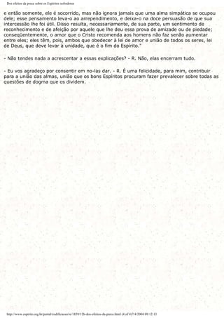 Dos efeitos da prece sobre os Espíritos sofredores
e então somente, ele é socorrido, mas não ignora jamais que uma alma simpática se ocupou
dele; esse pensamento leva-o ao arrependimento, e deixa-o na doce persuasão de que sua
intercessão lhe foi útil. Disso resulta, necessariamente, de sua parte, um sentimento de
reconhecimento e de afeição por aquele que lhe deu essa prova de amizade ou de piedade;
conseqüentemente, o amor que o Cristo recomenda aos homens não faz senão aumentar
entre eles; eles têm, pois, ambos que obedecer à lei de amor e união de todos os seres, lei
de Deus, que deve levar à unidade, que é o fim do Espírito."
- Não tendes nada a acrescentar a essas explicações? - R. Não, elas encerram tudo.
- Eu vos agradeço por consentir em no-las dar. - R. É uma felicidade, para mim, contribuir
para a união das almas, união que os bons Espíritos procuram fazer prevalecer sobre todas as
questões de dogma que os dividem.
http://www.espirito.org.br/portal/codificacao/re/1859/12b-dos-efeitos-da-prece.html (4 of 4)7/4/2004 09:12:13
 