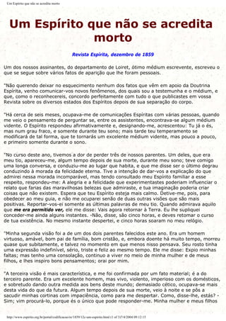 Um Espírito que não se acredita morto
Um Espírito que não se acredita
morto
Revista Espírita, dezembro de 1859
Um dos nossos assinantes, do departamento de Loiret, ótimo médium escrevente, escreveu o
que se segue sobre vários fatos de aparição que lhe foram pessoais.
"Não querendo deixar no esquecimento nenhum dos fatos que vêm em apoio da Doutrina
Espírita, venho comunicar-vos novos fenômenos, dos quais sou a testemunha e o médium, e
que, como o reconhecereis, concordo perfeitamente com tudo o que publicastes em vossa
Revista sobre os diversos estados dos Espíritos depois de sua separação do corpo.
"Há cerca de seis meses, ocupava-me de comunicações Espíritas com várias pessoas, quando
me veio o pensamento de perguntar se, entre os assistentes, encontrava-se algum médium
vidente. O Espírito respondeu afirmativamente e, designando-me, acrescentou: Tu já o és,
mas num grau fraco, e somente durante teu sono; mais tarde teu temperamento se
modificará de tal forma, que te tornarás um excelente médium vidente, mas pouco a pouco,
e primeiro somente durante o sono.
"No curso deste ano, tivemos a dor de perder três de nossos parentes. Um deles, que era
meu tio, apareceu-me, algum tempo depois de sua morte, durante meu sono; teve comigo
uma longa conversa, e conduziu-me ao lugar que habita, e que me disse ser o último degrau
conduzindo à morada da felicidade eterna. Tive a intenção de dar-vos a explicação do que
admirei nessa morada incomparável, mas tendo consultado meu Espírito familiar a esse
respeito, respondeu-me: A alegria e a felicidade que experimentastes poderiam influenciar o
relato que farias das maravilhosas belezas que admiraste, e tua imaginação poderia criar
coisas que não existem. Espera que teu Espírito esteja mais calmo. Detive-me, pois, para
obedecer ao meu guia, e não me ocuparei senão de duas outras visões que são mais
positivas. Reportar-vos-ei somente as últimas palavras de meu tio. Quando admirava aquilo
que me era permitido ver, ele me disse: Vais agora retornar à Terra. Eu lhe supliquei
conceder-me ainda alguns instantes. -Não, disse, são cinco horas, e deves retomar o curso
de tua existência. No mesmo instante despertei, e cinco horas soaram no meu relógio.
"Minha segunda visão foi a de um dos dois parentes falecidos este ano. Era um homem
virtuoso, amável, bom pai de família, bom cristão, e, embora doente há muito tempo, morreu
quase que subitamente, e talvez no momento em que menos nisso pensava. Seu rosto tinha
uma expressão indefinível, sério, triste e feliz ao mesmo tempo. Ele me disse: Expio minhas
faltas; mas tenho uma consolação, continuo a viver no meio de minha mulher e de meus
filhos, e lhes inspiro bons pensamentos; orai por mim.
"A terceira visão é mais característica, e me foi confirmada por um fato material; é a do
terceiro parente. Era um excelente homem, mas vivo, violento, imperioso com os domésticos,
e sobretudo dando outra medida aos bens deste mundo; demasiado cético, ocupava-se mais
desta vida do que da futura. Algum tempo depois de sua morte, veio à noite e se pôs a
sacudir minhas cortinas com impaciência, como para me despertar. Como, disse-lhe, estás? -
Sim; vim procurá-lo, porque és o único que pode responder-me. Minha mulher e meus filhos
http://www.espirito.org.br/portal/codificacao/re/1859/12c-um-espirito.html (1 of 3)7/4/2004 09:12:15
 