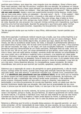 Um Espírito que não se acredita morto
partiram para Orléans; quis segui-los, mas ninguém quis me obedecer. Disse a Pierre para
fazer meus pacotes, mas não me escutou; ninguém deu-me atenção. Se pudesses vir colocar
os cavalos noutra viatura e fazer meus pacotes, me prestarias grande serviço, porque poderia
ir reencontrar minha mulher em Orléans. - Mas não pode fazê-lo tu mesmo? - Não, porque
não sou nada elevado', desde o sono que experimentei durante minha doença, mudei muito;
não sei mais onde estou; tenho um pesadelo. - De onde vens? - De B... - É do castelo? - Não!
Respondeu-me com um grito de horror, e levando a mão sobre a fronte, é do cemitério! -
Depois de um gesto de desespero, acrescentou: Meu caro amigo, diga a todos os meus
parentes para orarem por mim, porque sou muito infeliz! - A essas palavras foi-se, e o perdi
de vista. Quando ele veio procurar-me e sacudir minhas cortinas com impaciência, sua figura
exprimia uma horrível alucinação. Quando lhe perguntei o que fizera para agitar minhas
cortinas, ele que nada podia levantar, respondeu-me bruscamente: Com o meu sopro!
"No dia seguinte soube que sua mulher e seus filhos, efetivamente, haviam partido para
Orléans."
Esta última aparição é sobretudo notável naquilo que a ilusão, que leva certos Espíritos a se
crerem ainda vivos, prolongou-se neste bem mais tempo do que em casos análogos. Muito
comumente, ela não dura senão alguns dias, ao passo que aqui, depois de mais de três
meses, ele não se acreditava ainda morto. De resto, a situação é perfeitamente idêntica à
que observamos muitas vezes. Ele vê tudo como durante sua vida; quer falar, e fica surpreso
por não ser escutado; ele vaga, ou crê vagar, em suas ocupações habituais. A existência do
perispírito está aqui demonstrada de um modo marcante, abstração feita da visão. Uma vez
que se crê vivo, ele se vê, pois, um corpo semelhante ao que deixou; esse corpo age como o
outro o faria; para ele nada parece mudado; somente ainda não estudou as propriedades de
seu novo corpo; ele o crê denso e material como o primeiro, e se espanta por nada poder
levantar. Encontra, todavia, na sua situação, alguma coisa estranha da qual não se dá conta:
crê estar sob o império de um pesadelo; toma a morte por um sono; é um estado misto entre
a vida corpórea e a vida Espírita, estado sempre penoso e cheio de ansiedade, e que tem de
um e de outro. Como dissemos alhures, é a conseqüência, quase constante, de mortes
instantâneas, tais como as que ocorrem por suicídio, apoplexia, suplício, combate, etc.
Sabemos que a separação do corpo e do perispírito se opera gradualmente, e não de modo
brusco; começa antes da morte, quando esta chega pela extinção natural das forcas vitais,
seja pela idade, seja pela doença, e sobretudo naqueles que, quando vivos, pressentem seu
fim, e se identificam pelo pensamento com sua existência futura, de tal sorte que no instante
do último suspiro ela está quase completa. Quando a morte surpreende, de improviso, um
corpo cheio de vida, a separação não começa senão neste momento, e não acaba senão
pouco a pouco. Enquanto existir um laço entre o corpo e o Espírito, este estará na
perturbação, e se entra bruscamente no mundo dos Espíritos, sente um abalo que não lhe
permite reconhecer desde logo sua situação, não mais que as propriedades de seu novo
corpo; é preciso que ele tente de algum modo, e é isso que o faz crer-se ainda deste mundo.
Além das circunstâncias de morte violenta, há outras que tornam mais tenazes os laços do
corpo e do Espírito, porque a ilusão, da qual falamos, se observa igualmente em certos casos
de morte natural, e é quando o indivíduo viveu mais da vida material do que da vida moral.
Concebe-se que seu apego à matéria o retém ainda depois da morte, e prolonga assim a
idéia de que nada tem a mudar para ele. Tal é o caso da pessoa que acabamos de falar.
Notemos a diferença que há entre a situação dessa pessoa e do segundo parente: um quer
ainda comandar; crê ter necessidade de suas malas, de seus cavalos, de sua viatura, para ir
reencontrar sua mulher; não sabe ainda que, como Espírito, pode fazê-lo instantaneamente,
http://www.espirito.org.br/portal/codificacao/re/1859/12c-um-espirito.html (2 of 3)7/4/2004 09:12:15
 