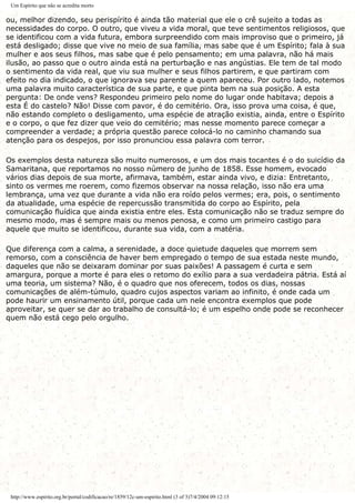 Um Espírito que não se acredita morto
ou, melhor dizendo, seu perispírito é ainda tão material que ele o crê sujeito a todas as
necessidades do corpo. O outro, que viveu a vida moral, que teve sentimentos religiosos, que
se identificou com a vida futura, embora surpreendido com mais improviso que o primeiro, já
está desligado; disse que vive no meio de sua família, mas sabe que é um Espírito; fala à sua
mulher e aos seus filhos, mas sabe que é pelo pensamento; em uma palavra, não há mais
ilusão, ao passo que o outro ainda está na perturbação e nas angústias. Ele tem de tal modo
o sentimento da vida real, que viu sua mulher e seus filhos partirem, e que partiram com
efeito no dia indicado, o que ignorava seu parente a quem apareceu. Por outro lado, notemos
uma palavra muito característica de sua parte, e que pinta bem na sua posição. A esta
pergunta: De onde vens? Respondeu primeiro pelo nome do lugar onde habitava; depois a
esta É do castelo? Não! Disse com pavor, é do cemitério. Ora, isso prova uma coisa, é que,
não estando completo o desligamento, uma espécie de atração existia, ainda, entre o Espírito
e o corpo, o que fez dizer que veio do cemitério; mas nesse momento parece começar a
compreender a verdade; a própria questão parece colocá-lo no caminho chamando sua
atenção para os despejos, por isso pronunciou essa palavra com terror.
Os exemplos desta natureza são muito numerosos, e um dos mais tocantes é o do suicídio da
Samaritana, que reportamos no nosso número de junho de 1858. Esse homem, evocado
vários dias depois de sua morte, afirmava, também, estar ainda vivo, e dizia: Entretanto,
sinto os vermes me roerem, como fizemos observar na nossa relação, isso não era uma
lembrança, uma vez que durante a vida não era roído pelos vermes; era, pois, o sentimento
da atualidade, uma espécie de repercussão transmitida do corpo ao Espírito, pela
comunicação fluídica que ainda existia entre eles. Esta comunicação não se traduz sempre do
mesmo modo, mas é sempre mais ou menos penosa, e como um primeiro castigo para
aquele que muito se identificou, durante sua vida, com a matéria.
Que diferença com a calma, a serenidade, a doce quietude daqueles que morrem sem
remorso, com a consciência de haver bem empregado o tempo de sua estada neste mundo,
daqueles que não se deixaram dominar por suas paixões! A passagem é curta e sem
amargura, porque a morte é para eles o retomo do exílio para a sua verdadeira pátria. Está aí
uma teoria, um sistema? Não, é o quadro que nos oferecem, todos os dias, nossas
comunicações de além-túmulo, quadro cujos aspectos variam ao infinito, é onde cada um
pode haurir um ensinamento útil, porque cada um nele encontra exemplos que pode
aproveitar, se quer se dar ao trabalho de consultá-lo; é um espelho onde pode se reconhecer
quem não está cego pelo orgulho.
http://www.espirito.org.br/portal/codificacao/re/1859/12c-um-espirito.html (3 of 3)7/4/2004 09:12:15
 