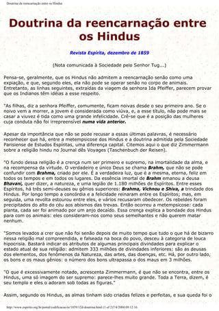 Doutrina da reencarnação entre os Hindus
Doutrina da reencarnação entre
os Hindus
Revista Espírita, dezembro de 1859
(Nota comunicada à Sociedade pelo Senhor Tug...)
Pensa-se, geralmente, que os Hindus não admitem a reencarnação senão como uma
expiação, e que, segundo eles, ela não pode se operar senão no corpo de animais.
Entretanto, as linhas seguintes, extraídas da viagem da senhora Ida Pfeiffer, parecem provar
que os Indianos têm idéias a esse respeito.
"As filhas, diz a senhora Pfeiffer, comumente, ficam noivas desde o seu primeiro ano. Se o
noivo vem a morrer, a jovem é considerada como viúva, e, a esse título, não pode mais se
casar a viuvez é tida como uma grande infelicidade. Crê-se que é a posição das mulheres
cuja conduta não foi irrepreensível numa vida anterior.
Apesar da importância que não se pode recusar a essas últimas palavras, é necessário
reconhecer que há, entre a metempsicose dos Hindus e a doutrina admitida pela Sociedade
Parisiense de Estudos Espíritas, uma diferença capital. Citemos aqui o que diz Zimmermann
sobre a religião hindu no Journal dês Voyages (Taschenbuch der Reisen).
"O fundo dessa religião é a crença num ser primeiro e supremo, na imortalidade da alma, e
na recompensa da virtude. O verdadeiro e único Deus se chama Brahm, que não se pode
confundir com Brahma, criado por ele. É a verdadeira luz, que é a mesma, eterna, feliz em
todos os tempos e em todos os lugares. Da essência imortal de Brahm emanou a deusa
Bhavani, quer dizer, a natureza, e uma legião de 1.180 milhões de Espíritos. Entre esses
Espíritos, há três semi-deuses ou gênios superiores: Brahma, Vichnou e Shiva, a trindade dos
Hindus. Por longo tempo a concórdia e a felicidade reinaram entre os Espíritos; mas, em
seguida, uma revolta estourou entre eles, e vários recusaram obedecer. Os rebeldes foram
precipitados do alto do céu aos abismos das trevas. Então ocorreu a metempsicose: cada
planta, cada ser foi animado por um anjo decaído. Essa crença explica a bondade dos Hindus
para com os animais: eles consideram-nos como seus semelhantes e não querem matar
nenhum.
"Somos levados a crer que não foi senão depois de muito tempo que tudo o que há de bizarro
nessa religião mal compreendida, e falseada na boca do povo, desceu à categoria de louca
hipocrisia. Bastará indicar os atributos de algumas principais divindades para explicar o
estado atual de sua religião: admitem 333 milhões de divindades inferiores: são as deusas
dos elementos, dos fenômenos da Natureza, das artes, das doenças, etc. Há, por outro lado,
os bons e os maus gênios: o número dos bons ultrapassa o dos maus em 3 milhões.
"O que é excessivamente notado, acrescenta Zimmermann, é que não se encontra, entre os
Hindus, uma só imagem do ser supremo: parece-lhes muito grande. Toda a Terra, dizem, é
seu templo e eles o adoram sob todas as figuras."
Assim, segundo os Hindus, as almas tinham sido criadas felizes e perfeitas, e sua queda foi o
http://www.espirito.org.br/portal/codificacao/re/1859/12d-doutrina.html (1 of 2)7/4/2004 09:12:16
 