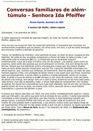 Conversas familiares de além-túmulo - Senhora Ida Pfeiffer
Conversas familiares de além-
túmulo - Senhora Ida Pfeiffer
Revista Espírita, dezembro de 1859
A senhora Ida Pfeiffer, célebre viajante
(Sociedade; 7 de setembro de 1859.)
O relato seguinte foi extraído da segunda Viagem, ao redor do mundo, da senhora Ida
Pfeiffer, página 345.
Uma vez que me ocupo em falar de coisas tão estranhas, é necessário que mencione um
acontecimento enigmático que se passou, há vários anos, em Java, e que fez tanta sensação
que provocou mesmo a atenção do governo.
"Havia, na residência de Chéribon, uma casinhola na qual, no dizer do povo, ocupava-se dos
Espíritos. Na caída do dia, as pedras começavam a chover de todos os lados na sala, e por
toda parte onde se escarrava siri (1). (1-Preparado que os Javaneses mascam
continuamente, e que dá à boca e à saliva uma cor de sangue. ) As pedras, assim como os
escarros, caíam perto das pessoas que se encontravam no recinto, mas sem atingi-las nem
feri-las. Parecia que era sobretudo contra uma pequena criança que isso estava dirigido.
Falou-se tanto desse assunto inexplicável, que por fim o governo holandês encarregou um
oficial superior, que .merecia sua confiança, de examiná-lo. Este fez postar, ao redor da casa,
homens seguros e fiéis, com proibição de deixar entrar e sair quem quer que fosse. Examinou
tudo escrupulosamente, e pondo sobre os joelhos a criança designada, sentou-se na peça
fatal. À tarde a chuva de pedras e de siri começou a cair como de costume: tudo caiu perto
do oficial e da criança, sem atingir nem um e nem o outro. Examinou-se de novo cada canto,
cada buraco; mas não se descobriu nada: o oficial nada pôde ali compreender. Fez recolher
as pedras, fez marcá-las e escondê-las num lugar bem afastado; isso foi em vão: as mesmas
pedras caíram de novo na peça, na mesma hora. Enfim, para pôr termo a essa história
inconcebível, o governo fez demolir a casa"
A pessoa que obteve este fato, em 1853, era uma mulher verdadeiramente superior, menos
pela sua instrução e seu gênio que pela incrível energia de seu caráter. A parte essa ardente
curiosidade e essa coragem indomável, que dela fizeram a mais espantosa viajante que
jamais existiu, a senhora Pfeiffer não tinha em seu caráter nada de excêntrico. Era uma
mulher de uma piedade doce e esclarecida, e que provou muitas vezes que estava longe de
ser supersticiosa: tinha por lei não contar senão o que vira por si mesma, ou aquilo que tinha
por fonte certa. (Ver a Revue de Paris, do dia 1º de setembro de 1856, e o Dictionnarie dês
contemporains, de Vapereau.)
1. Evocação da senhora Pfeiffer. - Estou aqui.
2. Estais surpresa pelo nosso chamado e por vos encontrardes entre nós? - R. Estou surpresa
pela rapidez da minha viagem.
http://www.espirito.org.br/portal/codificacao/re/1859/12e-conversas.html (1 of 11)7/4/2004 09:12:19
 