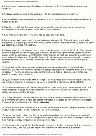 Conversas familiares de além-túmulo - Senhora Ida Pfeiffer
3. Como fostes prevenida que desejávamos falar-vos? - R. Fui conduzida aqui sem disso
suspeitar.
4. Todavia, recebestes um aviso qualquer. - R. Um arrebatamento irresistível.
5. Onde estáveis, quando do nosso chamado? - R. Estava perto de um Espírito que tenho a
missão de guiar.
6. Tivestes consciência dos lugares que atravessastes para vir aqui, ou bem aqui vos
encontrastes subitamente, sem transição? -R. Subitamente.
7. Sois feliz, como Espírito? - R. Sim, não se pode ser mais feliz.
8. De onde vos veio esse gosto pronunciado pelas viagens? -R. Fui marinheiro numa vida
precedente, e o gosto que tinha, nessa vida, pelas viagens refletiu sobre esta, apesar do sexo
que escolhi para disso me subtrair.
9. Vossas viagens contribuíram para o vosso adiantamento, como Espírito? - R. Sim, porque
as fiz com espírito de observação, que me faltou na existência precedente, quando não me
ocupei senão de comércio e de interesses materiais: foi por isso que acreditei avançar mais
numa vida sedentária; mas Deus, tão bom e tão sábio em seus decretos que não podemos
penetrar, fez-me utilizar minhas tendências para fazê-las servir ao adiantamento que eu
solicitei.
10. Qual das nações que visitastes pareceu a mais avançada e que preferistes? Não
dissestes, quando viva, que vos agradavam certas populações da Oceania acima das nações
civilizadas? - R. Era um sistema errôneo. Prefiro hoje a França, porque compreendo sua
missão e prevejo seus destinos.
11. Qual o destino que prevês para a França? - R. Não posso dizer-vos sua destinação; mas
sua missão é espalhar o progresso, as luzes, e portanto o Espiritismo VERDADEIRO.
12. Em que os selvagens da Oceania vos pareciam mais avançados que os Americanos? - R.
Neles encontrei, à parte os vícios concernentes ao estado selvagem, qualidades sérias e
sólidas que não encontrei alhures.
13. Confirmais o fato que teria se passado em Java, e que é narrado em vossas obras? - R.
Eu o confirmo em parte; o fato das pedras marcadas e lançadas de novo merece explicação:
eram pedras semelhantes, mas não as mesmas.
14. A que atribuís esse fenômeno? - R. Eu não sabia a que atribuí-lo: perguntava-me se, com
efeito, o diabo existia; e me respondia: Não, e nisso ficava.
15. Agora que podeis disso vos dar conta, podeis nos dizer de onde vinham essas pedras?
Eram transportadas ou fabricadas de propósito pelos Espíritos? - R. Pedras transportadas. Era
mais fácil, para eles, conduzi-las do que aglomerá-las.
16. E esse siri, de onde vinha? Era fabricado por eles? - R. Sim: era mais fácil, e, por outro
lado, inevitável, uma vez que era impossível encontrá-lo inteiramente preparado.
http://www.espirito.org.br/portal/codificacao/re/1859/12e-conversas.html (2 of 11)7/4/2004 09:12:19
 