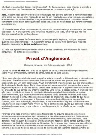 Conversas familiares de além-túmulo - Senhora Ida Pfeiffer
17. Qual era o objetivo dessas manifestações? - R. Como sempre, para chamar a atenção e
fazer constatar um fato do qual se falou e do qual se procurou a explicação.
Nota. Alguém pode observar que essa constatação não poderia conduzir a nenhum resultado
sério entre tais povos; mas responde-se que há um resultado real, uma vez que, pelo relato e
o testemunho da senhora Pfeiffer, chegou ao conhecimento dos povos civilizados, que o
comentam e dele tiram conseqüências: esses são, aliás, os Holandeses que foram chamados
a constatá-los.
18. Deveria haver aí um motivo especial, sobretudo quanto à criança atormentada por esses
Espíritos? - R. A criança tinha uma influência favorável, eis tudo, uma vez que não lhe
fizeram pessoalmente nenhum toque.
19. Uma vez que esses fenômenos eram produzidos pelos Espíritos, por que cessaram
quando a casa foi demolida? - R. Cessaram porque se julgou inútil continuar; mas não
deveríeis perguntar se teriam podido continuar.
20. Nós vos agradecemos por terdes vindo e terdes consentido em responder às nossas
perguntas. - R. Estou ao vosso dispor.
Privat d'Anglemont
(Primeira conversa, em 2 de setembro de 1859.)
Leu-se no jornal lê Pays, de 15 ou 16 de agosto de 1859, a Notícia necrológica seguinte,
sobre Privat d'Anglemont, homem de letras, falecido no asilo Dubois.
"Suas invenções jamais faziam mal a alguém; não teve senão a última de má, e ela voltou-se
contra ele. Entrando na casa de saúde onde acaba de morrer aos poucos, mas onde se
apagou feliz por um bem-estar novo, Privat d'Anglemont imaginou dizer que era anabatista, e
da doutrina de Swedenborg. Tinha dito muitas outras em sua vida! Mas desta fez a morte
pegou-o na palavra, e não lhe deixou tempo para se desdizer. A suprema consolação da cruz
foi afastada de sua cama; seu enterro encontrou uma igreja, e passou outra. A cruz não veio,
não mais, recebê-lo no limiar do cemitério. Quando o caixão foi depositado na tumba,
Édouard Foumier, que pronunciou sobre esse pobre corpo palavras tocantes, não ousou
desejar-lhe senão o sono, e todos os seus amigos se afastaram, espantados de que não o
tivessem saudado um a um com a água que se assemelha às lágrimas e que purifica.
Fizeram, pois, uma subscrição, depois disso, e tentaram edificar alguma coisa sobre uma
sepultura sem esperança! Pobre Privat! Eu não o confio menos àquele que conhece todas as
misérias de nossa alma, e que colocou o perdão como a lei na efusão de um coração
afetuoso."
Faremos uma nota preliminar sobre essa Notícia Não há alguma coisa de atroz nesse
pensamento de uma sepultura sem esperança, e que não merece mesmo a honra de um
túmulo? A vida de Privat, sem dúvida, poderia ser mais meritória; sem contradita, teve
defeitos; mas ninguém disse que foi um mau homem, fazendo, como tantos outros, o mal
pelo prazer de fazê-lo, sob o manto da hipocrisia. Deve-se crer que, porque em seus últimos
momentos na Terra foi privado das preces concedidas aos crentes, Deus o reprova para
sempre, e que não lhe deixa senão o sono da eternidade por suprema esperança? Dito de
http://www.espirito.org.br/portal/codificacao/re/1859/12e-conversas.html (3 of 11)7/4/2004 09:12:19
 