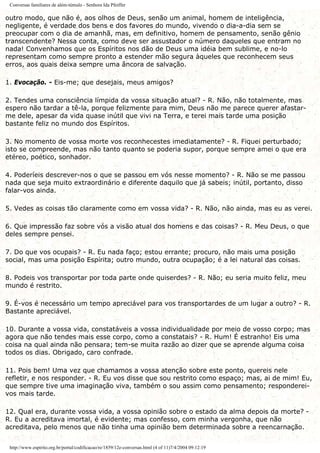 Conversas familiares de além-túmulo - Senhora Ida Pfeiffer
outro modo, que não é, aos olhos de Deus, senão um animal, homem de inteligência,
negligente, é verdade dos bens e dos favores do mundo, vivendo o dia-a-dia sem se
preocupar com o dia de amanhã, mas, em definitivo, homem de pensamento, senão gênio
transcendente? Nessa conta, como deve ser assustador o número daqueles que entram no
nada! Convenhamos que os Espíritos nos dão de Deus uma idéia bem sublime, e no-lo
representam como sempre pronto a estender mão segura àqueles que reconhecem seus
erros, aos quais deixa sempre uma âncora de salvação.
1. Evocação. - Eis-me; que desejais, meus amigos?
2. Tendes uma consciência límpida da vossa situação atual? - R. Não, não totalmente, mas
espero não tardar a tê-la, porque felizmente para mim, Deus não me parece querer afastar-
me dele, apesar da vida quase inútil que vivi na Terra, e terei mais tarde uma posição
bastante feliz no mundo dos Espíritos.
3. No momento de vossa morte vos reconhecestes imediatamente? - R. Fiquei perturbado;
isto se compreende, mas não tanto quanto se poderia supor, porque sempre amei o que era
etéreo, poético, sonhador.
4. Poderíeis descrever-nos o que se passou em vós nesse momento? - R. Não se me passou
nada que seja muito extraordinário e diferente daquilo que já sabeis; inútil, portanto, disso
falar-vos ainda.
5. Vedes as coisas tão claramente como em vossa vida? - R. Não, não ainda, mas eu as verei.
6. Que impressão faz sobre vós a visão atual dos homens e das coisas? - R. Meu Deus, o que
deles sempre pensei.
7. Do que vos ocupais? - R. Eu nada faço; estou errante; procuro, não mais uma posição
social, mas uma posição Espírita; outro mundo, outra ocupação; é a lei natural das coisas.
8. Podeis vos transportar por toda parte onde quiserdes? - R. Não; eu seria muito feliz, meu
mundo é restrito.
9. É-vos é necessário um tempo apreciável para vos transportardes de um lugar a outro? - R.
Bastante apreciável.
10. Durante a vossa vida, constatáveis a vossa individualidade por meio de vosso corpo; mas
agora que não tendes mais esse corpo, como a constatais? - R. Hum! É estranho! Eis uma
coisa na qual ainda não pensara; tem-se muita razão ao dizer que se aprende alguma coisa
todos os dias. Obrigado, caro confrade.
11. Pois bem! Uma vez que chamamos a vossa atenção sobre este ponto, quereis nele
refletir, e nos responder. - R. Eu vos disse que sou restrito como espaço; mas, ai de mim! Eu,
que sempre tive uma imaginação viva, também o sou assim como pensamento; responderei-
vos mais tarde.
12. Qual era, durante vossa vida, a vossa opinião sobre o estado da alma depois da morte? -
R. Eu a acreditava imortal, é evidente; mas confesso, com minha vergonha, que não
acreditava, pelo menos que não tinha uma opinião bem determinada sobre a reencarnação.
http://www.espirito.org.br/portal/codificacao/re/1859/12e-conversas.html (4 of 11)7/4/2004 09:12:19
 