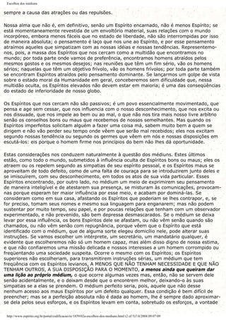Escolhos dos médiuns
sempre a causa das atrações ou das repulsões.
Nossa alma que não é, em definitivo, senão um Espírito encarnado, não é menos Espírito; se
está momentaneamente revestida de um envoltório material, suas relações com o mundo
incorpóreo, embora menos fáceis que no estado de liberdade, não são interrompidas por isso
de maneira absoluta; o pensamento é laço que nos une ao Espírito, e por esse pensamento
atraímos aqueles que simpatizam com as nossas idéias e nossas tendências. Representemo-
nos, pois, a massa dos Espíritos que nos cercam como a multidão que encontramos no
mundo; por toda parte onde vamos de preferência, encontramos homens atraídos pelos
mesmos gostos e os mesmos desejos; nas reuniões que têm um fim sério, vão os homens
sérios; naquelas que têm um objetivo frívolo, vão os homens frívolos; por toda parte também
se encontram Espíritos atraídos pelo pensamento dominante. Se lançarmos um golpe de vista
sobre o estado moral da Humanidade em geral, conceberemos sem dificuldade que, nessa
multidão oculta, os Espíritos elevados não devem estar em maioria; é uma das conseqüências
do estado de inferioridade de nosso globo.
Os Espíritos que nos cercam não são passivos; é um povo essencialmente movimentado, que
pensa e age sem cessar, que nos influencia com o nosso desconhecimento, que nos excita ou
nos dissuade, que nos impele ao bem ou ao mal, o que não nos tira mais nosso livre arbítrio
senão os conselhos bons ou maus que recebemos de nossos semelhantes. Mas quando os
Espíritos imperfeitos solicitam alguém a fazer uma coisa má, sabem muito bem a quem se
dirigem e não vão perder seu tempo onde vêem que serão mal recebidos; eles nos excitam
segundo nossas tendência ou segundo os germes que vêem em nós e nossas disposições em
escutá-los: eis porque o homem firme nos princípios do bem não lhes dá oportunidade.
Estas considerações nos conduzem naturalmente à questão dos médiuns. Estes últimos
estão, como todo o mundo, submetidos à influência oculta de Espíritos bons ou maus; eles os
atraem ou os repelem segundo as simpatias de seu espírito pessoal, e os Espíritos maus se
aproveitam de todo defeito, como de uma falta de couraça para se introduzirem junto deles e
se imiscuírem, com seu desconhecimento, em todos os atos de sua vida particular. Esses
Espíritos encontrando, por outro lado, no médium um meio de exprimirem seu pensamento
de maneira inteligível e de atestarem sua presença, se misturam às comunicações, provocam-
nas porque esperam ter maior influência por esse meio, e acabam por dominá-las. Se
consideram como em sua casa, afastando os Espíritos que poderiam se lhes contrapor, e, se
for preciso, tomam seus nomes e mesmo sua linguagem para enganarem; mas não podem
sustentar por muito tempo, seu papel, e por poucas relações que tenham com um observador
experimentado, e não prevenido, são bem depressa desmascarados. Se o médium se deixa
levar por essa influência, os bons Espíritos dele se afastam, ou não vêm senão quando são
chamados, ou não vêm senão com repugnância, porque vêem que o Espírito que está
identificado com o médium, que de alguma sorte elegeu domicílio nele, pode alterar suas
instruções. Se vamos escolher um intérprete, um secretário, um mandatário qualquer, é
evidente que escolheremos não só um homem capaz, mas além disso digno de nossa estima,
e que não confiaremos uma missão delicada e nossos interesses a um homem corrompido ou
freqüentando uma sociedade suspeita. Ocorre o mesmo com os Espíritos; os Espíritos
superiores não escolheriam, para transmitirem instruções sérias, um médium que tem
freqüência com os Espíritos levianos, A MENOS QUE NÃO TENHAM NECESSIDADE E QUE NÃO
TENHAM OUTROS, A SUA DISPOSIÇÃO PARA O MOMENTO, a menos ainda que queiram dar
uma lição ao próprio médium, o que ocorre algumas vezes mas, então, não se servem dele
senão acidentalmente, e o deixam desde que o encontrem melhor, deixando-o às suas
simpatias se a elas se prendem. O médium perfeito seria, pois, aquele que não desse
nenhum acesso aos maus Espíritos por um defeito qualquer. Essa condição é bem difícil de
preencher; mas se a perfeição absoluta não é dada ao homem, lhe é sempre dado aproximar-
se dela pelos seus esforços, e os Espíritos levam em conta, sobretudo os esforços, a vontade
http://www.espirito.org.br/portal/codificacao/re/1859/02a-escolhos-dos-mediuns.html (2 of 5)7/4/2004 09:07:09
 