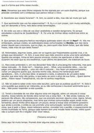 Conversas familiares de além-túmulo - Senhora Ida Pfeiffer
que é a forma que tinha nesse mundo.
Nota. Pensamos que esta última resposta foi-lhe soprada por um outro Espírito, porque sua
precisão contrasta com o embaraço que parece indicar o início.
6. Assististes aos vossos funerais? - R. Sim, eu assisti a eles, mas não sei muito por quê.
7. Que sentimento isso vos fez experimentar? - R. Eu o vi com prazer, com muita satisfação,
que em deixando a Terra, nela deixo ainda lamentações.
8. De onde vos veio a idéia de vos dizer anabatista e sweden-borgoriano; foi porque
estudastes a doutrina de Swedenborg? - R. Foi uma de minhas idéias excêntricas entre as
outras.
9. Que pensais da pequena Notícia necrológica publicada sobre vós em te Pays? - R. Vós me
embaraçais, porque credes, se publicásseis essas comunicações na Revista, que isso daria
prazer àquele que a escreveu, que eu digo, eu, para quem elas foram feitas, que são belas
frases, nada mais do que belas frases?
10. Retomastes, algumas vezes, para ver os lugares que freqüentastes quando vivo, e os
amigos que deixastes? - R. Sim, e ouso dizer que nisto encontro ainda uma certa satisfação.
Quanto aos amigos, tinha-os bem poucos sinceros; muitos me apertavam a mão sem
ousarem me dizer que eu era excêntrico, e por último me destruíam, me tratavam de louco.
11. Para onde pretendeis ir, em nos deixando? Esta não é uma pergunta indiscreta, mas para
nossa instrução. - R. Onde irei?... Vejamos, pois!... Olhai, uma excelente idéia... vou me
pagar uma pequena alegria... uma vez não é costume... Vou fazer um pequeno passeio,
visitar um pequeno quarto que, durante minha vida, deixou-me lembranças bem
agradáveis... Sim, é uma boa idéia; aí passarei a noite, à cabeceira de um pobre diabo
escultor que esta noite não jantou, e que pediu ao sono o alívio de sua fome... Quem dorme
janta... Pobre rapaz! Tranqüiliza-te, vou dar-te sonhos magníficos.
12. Não se poderia saber onde mora este escultor, para que se pudesse ajudá-lo? - R. Esta é
uma questão que poderia ser indiscreta, se eu não conhecesse o louvável sentimento que a
dita... Não posso responder a esta questão.
13. Terieis a bondade de nos ditar alguma coisa em seguida, sobre um assunto à vossa
escolha. Vosso talento de literato deve tornar-vos a coisa fácil. - R. Não ainda; todavia, me
pareceis tão afáveis, tão compassivos, que vos prometo escrever alguma coisa. Agora, talvez,
poderia ser um pouco eloqüente, mas temo que minhas comunicações sejam ainda muito
terrestres; deixai minha alma depurar um pouco; deixai-a trocar esse envoltório grosseiro
que ainda a prende, e então eu vos prometo uma comunicação; somente vos pedirei uma
coisa, que é pedir a Deus, nosso soberano senhor, conceder-me o perdão, o esquecimento de
minha inutilidade na Terra; porque cada homem tem uma missão neste mundo, infeliz quem
não a cumpre com fé e religião! Orai! Orai! Adeus.
(Terceira conversa.)
Estou aqui há muito tempo. Prometi dizer alguma coisa; eu direi.
http://www.espirito.org.br/portal/codificacao/re/1859/12e-conversas.html (6 of 11)7/4/2004 09:12:19
 