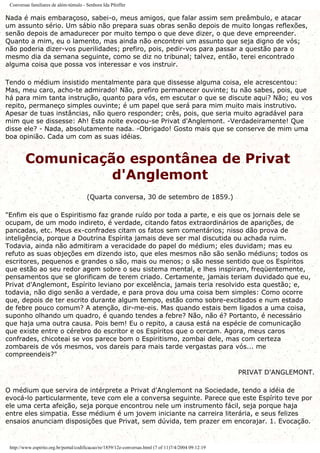 Conversas familiares de além-túmulo - Senhora Ida Pfeiffer
Nada é mais embaraçoso, sabei-o, meus amigos, que falar assim sem preâmbulo, e atacar
um assunto sério. Um sábio não prepara suas obras senão depois de muito longas reflexões,
senão depois de amadurecer por muito tempo o que deve dizer, o que deve empreender.
Quanto a mim, eu o lamento, mas ainda não encontrei um assunto que seja digno de vós;
não poderia dizer-vos puerilidades; prefiro, pois, pedir-vos para passar a questão para o
mesmo dia da semana seguinte, como se diz no tribunal; talvez, então, terei encontrado
alguma coisa que possa vos interessar e vos instruir.
Tendo o médium insistido mentalmente para que dissesse alguma coisa, ele acrescentou:
Mas, meu caro, acho-te admirado! Não, prefiro permanecer ouvinte; tu não sabes, pois, que
há para mim tanta instrução, quanto para vós, em escutar o que se discute aqui? Não; eu vos
repito, permaneço simples ouvinte; é um papel que será para mim muito mais instrutivo.
Apesar de tuas instâncias, não quero responder; crês, pois, que seria muito agradável para
mim que se dissesse: Ah! Esta noite evocou-se Privat d'Anglemont. -Verdadeiramente! Que
disse ele? - Nada, absolutamente nada. -Obrigado! Gosto mais que se conserve de mim uma
boa opinião. Cada um com as suas idéias.
Comunicação espontânea de Privat
d'Anglemont
(Quarta conversa, 30 de setembro de 1859.)
"Enfim eis que o Espiritismo faz grande ruído por toda a parte, e eis que os jornais dele se
ocupam, de um modo indireto, é verdade, citando fatos extraordinários de aparições, de
pancadas, etc. Meus ex-confrades citam os fatos sem comentários; nisso dão prova de
inteligência, porque a Doutrina Espírita jamais deve ser mal discutida ou achada ruim.
Todavia, ainda não admitiram a veracidade do papel do médium; eles duvidam; mas eu
refuto as suas objeções em dizendo isto, que eles mesmos não são senão médiuns; todos os
escritores, pequenos e grandes o são, mais ou menos; o são nesse sentido que os Espíritos
que estão ao seu redor agem sobre o seu sistema mental, e lhes inspiram, freqüentemente,
pensamentos que se glorificam de terem criado. Certamente, jamais teriam duvidado que eu,
Privat d'Anglemont, Espírito leviano por excelência, jamais teria resolvido esta questão; e,
todavia, não digo senão a verdade, e para prova dou uma coisa bem simples: Como ocorre
que, depois de ter escrito durante algum tempo, estão como sobre-excitados e num estado
de febre pouco comum? A atenção, dir-me-eis. Mas quando estais bem ligados a uma coisa,
suponho olhando um quadro, é quando tendes a febre? Não, não é? Portanto, é necessário
que haja uma outra causa. Pois bem! Eu o repito, a causa está na espécie de comunicação
que existe entre o cérebro do escritor e os Espíritos que o cercam. Agora, meus caros
confrades, chicoteai se vos parece bom o Espiritismo, zombai dele, mas com certeza
zombareis de vós mesmos, vos dareis para mais tarde vergastas para vós... me
compreendeis?"
PRIVAT D'ANGLEMONT.
O médium que servira de intérprete a Privat d'Anglemont na Sociedade, tendo a idéia de
evocá-lo particularmente, teve com ele a conversa seguinte. Parece que este Espírito teve por
ele uma certa afeição, seja porque encontrou nele um instrumento fácil, seja porque haja
entre eles simpatia. Esse médium é um jovem iniciante na carreira literária, e seus felizes
ensaios anunciam disposições que Privat, sem dúvida, tem prazer em encorajar. 1. Evocação.
http://www.espirito.org.br/portal/codificacao/re/1859/12e-conversas.html (7 of 11)7/4/2004 09:12:19
 