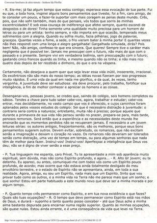 Conversas familiares de além-túmulo - Senhora Ida Pfeiffer
- R. Eis-me; já faz algum tempo que estou contigo; esperava essa evocação de tua parte. Fui
eu que, a toda hora, inspirei alguns bons pensamentos que tiveste; foi a fim, caro amigo, de
te consolar um pouco, e fazer-te suportar com mais coragem as penas deste mundo. Crês,
pois, que não sofri também, mais do que pensais, vós todos que sorris às minhas
excentricidades? E sob essa couraça de indiferença que afetei sempre, quanto escondi de
desgostos e de dores! Tinha somente uma qualidade muito preciosa para um homem de
letras ou para um artista: tenho sempre, e não importa em que ocasião, temperado meus
sofrimentos com a alegria. Quando eu sofria muito, fazia pilhérias, jogo de palavras,
gracejos. Quantas vezes a fome, a sede, o frio vieram bater à minha porta! E quantas vezes
não lhes respondi com uma longa e alegre gargalhada! Gargalhada simulada, dirás? Pois
bem! Não, não amigo, confesso-te que era sincera. Que queres! Sempre tive o caráter mais
negligente que é possível ter. Jamais me preocupei com o futuro, não mais do que com o
passado e o presente. Sempre vivi em verdadeira boêmia, sem preocupação com o futuro;
gastando cinco francos quando os tinha, e mesmo quando não os tinha; e não mais rico
quatro dias depois de ter recebido o dinheiro, do que o era na véspera.
Certamente, não desejava a quem quer que seja levar essa vida inútil, incoerente, irracional.
Os excêntricos não são mais do nosso tempo; as idéias novas fizeram por isso progressos
muito rápidos. É uma vida da qual em nada me glorifico, e da qual, às vezes, tenho
vergonha. A juventude deve ser estudiosa: ela deve procurar, pelo trabalho, fortificar sua
inteligência, a fim de melhor conhecer e apreciar os homens e as coisas.
Desenganai-vos, pessoas jovens, se credes que, saindo do colégio, sois homens completos ou
sábios. Tendes a chave para tudo saber cabe-vos, agora, trabalhar e estudar; cabe-vos
entrar, mas decididamente, no vasto campo que vos é oferecido, e cujos caminhos foram
aplanados pelos vossos estudos do colégio: Sei que é necessário distração à juventude: o
contrario seria contra a natureza; entretanto, muita não é preciso; porque aquele que
durante a primavera de sua vida não pensou senão no prazer, prepara-se para, mais tarde,
penosos remorsos. Será então que a experiência e as necessidades deste mundo lhe
ensinarão que os momentos perdidos não se recuperam jamais. É necessário a um jovem
leituras sérias: os autores antigos, freqüentemente, são os melhores, porque seus bons
pensamentos sugerem outros. Devem evitar, sobretudo, os romances, que não excitam
senão a imaginação e deixam o coração no vazio. Os romances não deveriam ser tolerados
senão como distração, uma vez de tempo em tempo, ou para algumas senhoras que nada
têm de melhor para fazer. Instruí-vos! Instruí-vos! Aperfeiçoai a inteligência que Deus vos
deu; não se é digno de viver senão a esse preço.
- P. Tua linguagem me espanta, caro Privat. Tu te apresentaste a mim sob aparência muito
espiritual, sem dúvida, mas não como Espírito profundo, e agora... - R. Alto lá! jovem; eu te
detenho. Eu apareci, ou antes, comuniquei-me com todos vós como um Espírito pouco
profundo, de acordo; mas ocorre que não estava ainda totalmente desligado do meu
envoltório terrestre, e o estado de Espírito não se apresentara, ainda, em toda a sua
realidade. Agora, amigo, eu sou um Espírito, nada mais que um Espírito. Sinto que vou
provar tudo como os outros, e a minha vida na Terra não me parece mais que um sonho; e
que sonho! Estou em parte habituado a este mundo novo que deve ser a minha morada e por
algum tempo.
- P. Quanto tempo crês permanecer como Espírito, e em tua nova existência o que fazes?
Quais são tuas ocupações? - R. O tempo que devo permanecer como Espírito está nas mãos
de Deus, e durará - suponho e tanto quanto posso conceber - até que Deus ache a minha
alma bastante depurada para encarnar numa região superior. Quanto às minhas ocupações,
são quase nulas. Estou ainda errante, e é uma conseqüência da vida que levei na Terra.
http://www.espirito.org.br/portal/codificacao/re/1859/12e-conversas.html (8 of 11)7/4/2004 09:12:19
 