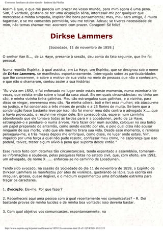 Conversas familiares de além-túmulo - Senhora Ida Pfeiffer
Assim é que, o que me parecia um prazer no vosso mundo, para mim agora é uma pena.
Sim, é verdade, gostaria de ter uma ocupação séria, interessar-me por qualquer que
merecesse a minha simpatia, inspirar-lhe bons pensamentos; mas, meu caro amigo, é muito
tagarelar, e se me consentes permiti-lo, vou me retirar. Adeus; se tiveres necessidade de
mim, não temas chamar-me: acorrerei com prazer. Coragem! Sé feliz!
Dirkse Lammers
(Sociedade, 11 de novembro de 1859.)
O senhor Van B..., de La Haye, presente à sessão, deu conta do fato seguinte, que lhe foi
pessoal.
Numa reunião Espírita, à qual assistia, em La Haye, um Espírito, que se designou sob o nome
de Dirkse Lammers, se manifestou espontaneamente. Interrogado sobre as particularidades
que lhe concernem, e sobre o motivo de sua visita no meio de pessoas que não o conheciam,
e que não o chamaram, contou assim a sua história:
"Eu vivia em 1592, e fui enforcado no lugar onde estais neste momento, numa estrebaria de
vacas, que existia então sobre o local da casa atual. Eis em quais circunstâncias: eu tinha um
cão, e minha vizinha tinha galinhas. Meu cão estrangulou suas galinhas, e a vizinha, para
disso se vingar, envenenou meu cão. Na minha cólera, bati e feri essa mulher; ela atacou-me
na justiça, e fui condenado a três meses de prisão e a 25 florins de multa. Se bem que a
condenação fosse bastante leve por isso não foi menor meu ódio contra o advogado X.....que
a havia provocado, e resolvi me vingar dele. Em conseqüência, esperei num caminho
abandonado que ele tomava todas as tardes para ir a Loosduinen, perto de La Haye;
estrangulei-o e pendurei-o numa árvore. Para fazer crer num suicídio, coloquei no seu bolso
um papel preparado de antemão, como sendo escrito por ele, e pelo qual dizia não acusar
ninguém de sua morte, visto que ele mesmo tirara sua vida. Desde esse momento, o remorso
perseguiu-me, e três meses depois me enforquei, como disse, no lugar onde estais. Vim,
impelido por uma força à qual não pude resistir, confessar meu crime, na esperança que isso
poderá, talvez, trazer algum alívio à pena que suporto desde então."
Esse relato feito com detalhes tão circunstanciais, tendo espantado a assembléia, tomaram-
se informações e soube-se, pelas pesquisas feitas no estado civil, que, com efeito, em 1592,
um advogado, de nome X...... enforcou-se no caminho de Loosduinen.
Tendo sido evocado, na sessão da Sociedade do dia 11 de novembro de 1859, o Espírito de
Dirksen Lammers se manifestou por atos de violência, quebrando os lápis. Sua escrita era
irregular, grossa, quase ilegível, e o médium experimentou uma dificuldade extrema para
traçar os caracteres.
1. Evocação. Eis-me. Por que fazer?
2. Reconheceis aqui uma pessoa com a qual recentemente vos comunicastes? - R. Dei
bastante provas de minha lucidez e de minha boa vontade: isso deveria bastar.
3. Com qual objetivo vos comunicastes, espontaneamente, na
http://www.espirito.org.br/portal/codificacao/re/1859/12e-conversas.html (9 of 11)7/4/2004 09:12:19
 