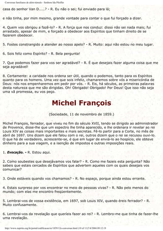 Conversas familiares de além-túmulo - Senhora Ida Pfeiffer
casa do senhor Van D.....? - R. Eu não o sei; fui enviado para lá;
e não tinha, por mim mesmo, grande vontade para contar o que fui forçado a dizer.
4. Quem vos obrigou a fazê-lo? - R. A força que nos conduz: disso não sei nada mais; fui
arrastado, apesar de mim, e forçado a obedecer aos Espíritos que tinham direito de se
fazerem obedecer.
5. Fostes constrangido a atender ao nosso apelo? - R. Muito: aqui não estou no meu lugar.
6. Sois feliz como Espírito? - R. Bela pergunta!
7. Que podemos fazer para vos ser agradável? - R. É que desejais fazer alguma coisa que me
seja agradável!
8. Certamente: a caridade nos ordena ser útil, quando o podemos, tanto para os Espíritos
quanto para os homens. Uma vez que sois infeliz, chamaremos sobre vós a misericórdia de
Deus: nós nos empenharemos em pedir por vós. - R. Eis, há séculos, as primeiras palavras
desta natureza que me são dirigidas. Oh! Obrigado! Obrigado! Por Deus! Que isso não seja
uma vã promessa, eu vos peço.
Michel François
(Sociedade, 11 de novembro de 1859.)
Michel François, ferrador, que viveu no fim do século XVII, tendo se dirigido ao administrador
de Provence, disse-lhe que um espectro lhe tinha aparecido, e lhe ordenara ir revelar ao rei
Louis XIV as coisas mais importantes e mais secretas. Fê-lo partir para a Corte, no mês de
abril de 1697. Uns dizem que ele falou com o rei, outros dizem que o rei se recusou ouvi-lo.
O que há de verdadeiro, acrescente-se, é que em lugar de enviá-lo ao hospício, ele obteve
dinheiro para a sua viagem, e a isenção de impostos e outras imposições reais.
1. Evocação. - R. Estou aqui.
2. Como soubestes que desejávamos vos falar? - R. Como me fazeis esta pergunta? Não
sabeis que estais cercados de Espíritos que advertem aqueles com os quais desejais vos
comunicar?
3. Onde estáveis quando vos chamamos? - R. No espaço, porque ainda estou errante.
4. Estais surpreso por vos encontrar no meio de pessoas vivas? - R. Não pelo menos do
mundo; com elas me encontro freqüentemente.
5. Lembrai-vos de vossa existência, em 1697, sob Louis XIV, quando éreis ferrador? - R.
Muito confusamente.
6. Lembrai-vos da revelação que queríeis fazer ao rei? - R. Lembro-me que tinha de fazer-lhe
uma revelação.
http://www.espirito.org.br/portal/codificacao/re/1859/12e-conversas.html (10 of 11)7/4/2004 09:12:19
 