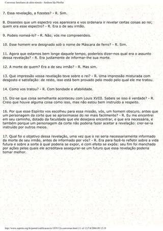 Conversas familiares de além-túmulo - Senhora Ida Pfeiffer
7. Essa revelação, a fizestes? - R. Sim.
8. Dissestes que um espectro vos aparecera e vos ordenara ir revelar certas coisas ao rei;
quem era esse espectro? - R. Era o de seu irmão.
9. Podeis nomeá-lo? - R. Não; vós me compreendeis.
10. Esse homem era designado sob o nome de Máscara de ferro? - R. Sim.
11. Agora que estamos bem longe daquele tempo, poderíeis dizer-nos qual era o assunto
dessa revelação? - R. Era justamente de informar-lhe sua morte.
12. A morte de quem? Era a de seu irmão? - R. Mas sim.
13. Que impressão vossa revelação teve sobre o rei? - R. Uma impressão misturada com
desgosto e satisfação: de resto, isso está bem provado pelo modo pelo qual ele me tratou.
14. Como vos tratou? - R. Com bondade e afabilidade.
15. Diz-se que coisa semelhante aconteceu com Louis XVIII. Sabeis se isso é verdade? - R.
Creio que houve alguma coisa como isso, mas não estou bem instruído a respeito.
16. Por que esse Espírito vos escolheu para essa missão, vós, um homem obscuro, antes que
um personagem da corte que se aproximasse do rei mais facilmente? - R. Eu me encontrei
em seu caminho, dotado da faculdade que ele desejava encontrar, e que era necessária, e
também porque um personagem da corte não poderia fazer aceitar a revelação: crer-se-ia
instruído por outros meios.
17. Qual foi o objetivo dessa revelação, uma vez que o rei seria necessariamente informado
da morte de seu irmão, antes de informado por vós? - R. Era para fazê-lo refletir sobre a vida
futura e sobre a sorte à qual poderia se expor, e com efeito se expôs: seu fim foi manchado
por ações pelas quais ele acreditava assegurar-se um futuro que essa revelação poderia
tomar melhor.
http://www.espirito.org.br/portal/codificacao/re/1859/12e-conversas.html (11 of 11)7/4/2004 09:12:19
 