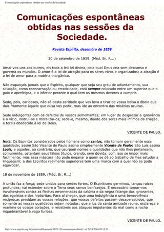 Comunicações espontâneas obtidas nas sessões da Sociedade
Comunicações espontâneas
obtidas nas sessões da
Sociedade.
Revista Espírita, dezembro de 1859
30 de setembro de 1859. (Méd. Sr. R...)
Amai-vos uns aos outros, eis toda a lei: lei divina, pela qual Deus cria sem descanso e
governa os mundos. O amor é a lei de atração para os seres vivos e organizados; a atração é
a lei de amor para a matéria inorgânica.
Não esqueçais jamais que o Espírito, qualquer que seja seu grau de adiantamento, sua
situação, como reencarnação ou erraticidade, está sempre colocado entre um superior que o
guia e aperfeiçoa, e o inferior perante o qual tem os mesmos deveres a cumprir.
Sede, pois, caridosos, não só desta caridade que vos leva a tirar de vossa bolsa o óbolo que
dais friamente àquele que ousa vos pedir, mas ide ao encontro das misérias ocultas.
Sede indulgentes com os defeitos de vossos semelhantes; em lugar de desprezar a ignorância
e o vício, instruí-os e moralizai-os; sede-o, mesmo, diante dos seres mais ínfimos da criação,
e tereis obedecido à lei de Deus.
VICENTE DE PAULO.
Nota. Os Espíritos considerados pelos homens como santos, não tomam geralmente essa
qualidade; assim São Vicente de Paulo assina simplesmente Vicente de Paulo; São Luís assina
Louis, e aqueles, ao contrário, que usurpam nomes e qualidades que não lhes pertencem,
comumente, ostentam seus falsos títulos, crendo, sem dúvida, com isso se impor mais
facilmente; mas essa máscara não pode enganar a quem se dê ao trabalho de lhes estudar a
linguagem; a dos Espíritos realmente superiores tem uma marca com a qual não se pode
equivocar.
18 de novembro de 1859. (Méd. Sr. R...)
A união faz a força; sede unidos para serdes fortes. O Espiritismo germinou, lançou raízes
profundas; vai estender sobre a Terra seus ramos benfazejos. É necessário tomar-vos
invulneráveis contra as flechas envenenadas da calúnia e da negra falange dos ignorantes,
dos egoístas e dos hipócritas. Para aí chegar, que uma indulgência e uma benevolência
recíprocas presidam as vossas relações; que vossos defeitos passem desapercebidos, que
somente as vossas qualidades sejam notadas; que a luz da santa amizade reuna, esclareça e
reanime os vossos corações, e resistireis aos ataques impotentes do mal como a rocha
inquebrantável à vaga furiosa.
VICENTE DE PAULO.
http://www.espirito.org.br/portal/codificacao/re/1859/12f-comunicacoes.html (1 of 5)7/4/2004 09:12:21
 