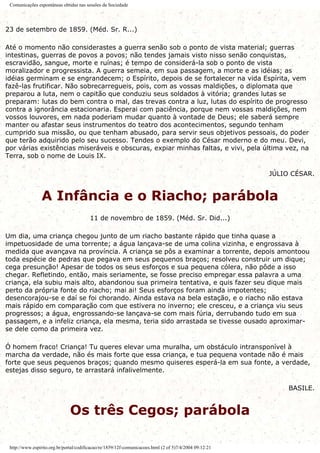 Comunicações espontâneas obtidas nas sessões da Sociedade
23 de setembro de 1859. (Méd. Sr. R...)
Até o momento não considerastes a guerra senão sob o ponto de vista material; guerras
intestinas, guerras de povos a povos; não tendes jamais visto nisso senão conquistas,
escravidão, sangue, morte e ruínas; é tempo de considerá-la sob o ponto de vista
moralizador e progressista. A guerra semeia, em sua passagem, a morte e as idéias; as
idéias germinam e se engrandecem; o Espírito, depois de se fortalecer na vida Espírita, vem
fazê-las frutificar. Não sobrecarregueis, pois, com as vossas maldições, o diplomata que
preparou a luta, nem o capitão que conduziu seus soldados à vitória; grandes lutas se
preparam: lutas do bem contra o mal, das trevas contra a luz, lutas do espírito de progresso
contra a ignorância estacionaria. Esperai com paciência, porque nem vossas maldições, nem
vossos louvores, em nada poderiam mudar quanto à vontade de Deus; ele saberá sempre
manter ou afastar seus instrumentos do teatro dos acontecimentos, segundo tenham
cumprido sua missão, ou que tenham abusado, para servir seus objetivos pessoais, do poder
que terão adquirido pelo seu sucesso. Tendes o exemplo do César moderno e do meu. Devi,
por várias existências miseráveis e obscuras, expiar minhas faltas, e vivi, pela última vez, na
Terra, sob o nome de Louis IX.
JÚLIO CÉSAR.
A Infância e o Riacho; parábola
11 de novembro de 1859. (Méd. Sr. Did...)
Um dia, uma criança chegou junto de um riacho bastante rápido que tinha quase a
impetuosidade de uma torrente; a água lançava-se de uma colina vizinha, e engrossava à
medida que avançava na província. A criança se pôs a examinar a torrente, depois amontoou
toda espécie de pedras que pegava em seus pequenos braços; resolveu construir um dique;
cega presunção! Apesar de todos os seus esforços e sua pequena cólera, não pôde a isso
chegar. Refletindo, então, mais seriamente, se fosse preciso empregar essa palavra a uma
criança, ela subiu mais alto, abandonou sua primeira tentativa, e quis fazer seu dique mais
perto da própria fonte do riacho; mai ai! Seus esforços foram ainda impotentes;
desencorajou-se e daí se foi chorando. Ainda estava na bela estação, e o riacho não estava
mais rápido em comparação com que estivera no inverno; ele cresceu, e a criança viu seus
progressos; a água, engrossando-se lançava-se com mais fúria, derrubando tudo em sua
passagem, e a infeliz criança, ela mesma, teria sido arrastada se tivesse ousado aproximar-
se dele como da primeira vez.
Ó homem fraco! Criança! Tu queres elevar uma muralha, um obstáculo intransponível à
marcha da verdade, não és mais forte que essa criança, e tua pequena vontade não é mais
forte que seus pequenos braços; quando mesmo quiseres esperá-la em sua fonte, a verdade,
estejas disso seguro, te arrastará infalivelmente.
BASILE.
Os três Cegos; parábola
http://www.espirito.org.br/portal/codificacao/re/1859/12f-comunicacoes.html (2 of 5)7/4/2004 09:12:21
 