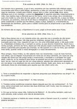Comunicações espontâneas obtidas nas sessões da Sociedade
7 de outubro de 1859. (Méd. Sr. Did...)
Um homem rico e generoso, o que é raro, encontrou em seu caminho três infelizes cegos
consumidos pela fome e pela fadiga; apresentou a cada um uma peça de ouro. O primeiro,
cego de nascença, irritado pela miséria, sequer abriu a mão; jamais vira, dizia, quem
ofertasse ouro a um mendigo: a coisa era impossível. O segundo estendeu maquinalmente a
mão, mas rejeitou logo a oferenda que se lhe fizera; como o seu amigo, ele a considerava
qual uma ilusão ou uma obra de mau gosto: em uma palavra, segundo ele, a peça era falsa.
O terceiro, ao contrário, cheio de fé em Deus e inteligência, no qual a fineza do tato havia em
parte substituído o sentido que lhe faltava, pegou a peça, apalpou-a, e levantando-se,
bendizendo seu benfeitor, partiu para a cidade vizinha para se proporcionar o que faltava à
sua existência.
Os homens são os cegos; o Espiritismo é o ouro; julgai a árvore pelos seus frutos.
30 de setembro de 1859. (Méd. Srta. H...)
Pedi a Deus deixar-me vir um instante entre vós, para dar-vos o conselho de não terem
jamais querelas religiosas; não digo guerras religiosas, porque hoje o século é muito
avançado para isso, mas, naquele em que vivi, era uma infelicidade geral, e não pude evitá-
lo, a fatalidade arrebatou-me, e compeli os outros, eu que deveria moderá-los. Assim tive a
minha punição, primeiro da Terra, depois por três séculos expiei cruelmente meu crime. Sede
dóceis e pacientes para aqueles que ensinais; se não querem vir a vós no início, que venham
mais tarde, quando verão a vossa abnegação e o vosso devotamento.
Meus amigos, meus irmãos, eu não saberia mais vos recomendar, o que de mais horrível,
com efeito, que se degolar mutuamente em nome de um Deus clemente, em nome de uma
religião tão santa que não prega senão a misericórdia, a bondade e a caridade! Em lugar
disso, mata-se, ou se massacra para forçar as pessoas que se quer converter a um Deus
bom, diz-se; mas em lugar de crer em vossa palavra, aqueles que sobrevivem apressam-se
em vos deixar e se afastarem de vós como bestas ferozes. Sede, pois, bons, eu o repito, e
sobretudo cheios de amenidades para aqueles que não crêem como vós.
CHARLES IX
1. Teria a complacência de responder a algumas perguntas que desejaríamos vos dirigir? - R.
Eu o quero muito.
2. Como expiastes as vossas faltas? - R. Pelo remorso.
3. Tivestes outras existências corporais depois daquela que nós vos conhecemos? - R. Tive
uma; estive encarnado num escravo das duas Américas; sofri muito; isso me avançou na
minha purificação.
4. Em que se tornou vossa mãe, Catherine de Médicis? - R. Ela sofreu também; está num
outro planeta, onde cumpre uma vida de devotamento.
5. Poderíeis escrever a história do vosso reinado, como o fizeram Louis XI, e outros? - R. Eu o
poderia também...
http://www.espirito.org.br/portal/codificacao/re/1859/12f-comunicacoes.html (3 of 5)7/4/2004 09:12:21
 