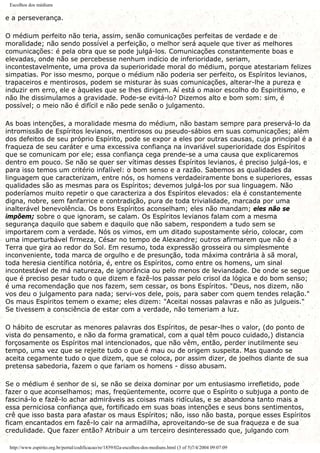 Escolhos dos médiuns
e a perseverança.
O médium perfeito não teria, assim, senão comunicações perfeitas de verdade e de
moralidade; não sendo possível a perfeição, o melhor será aquele que tiver as melhores
comunicações: é pela obra que se pode julgá-los. Comunicações constantemente boas e
elevadas, onde não se percebesse nenhum indício de inferioridade, seriam,
incontestavelmente, uma prova da superioridade moral do médium, porque atestariam felizes
simpatias. Por isso mesmo, porque o médium não poderia ser perfeito, os Espíritos levianos,
trapaceiros e mentirosos, podem se misturar às suas comunicações, alterar-lhe a pureza e
induzir em erro, ele e àqueles que se lhes dirigem. Aí está o maior escolho do Espiritismo, e
não lhe dissimulamos a gravidade. Pode-se evitá-lo? Dizemos alto e bom som: sim, é
possível; o meio não é difícil e não pede senão o julgamento.
As boas intenções, a moralidade mesma do médium, não bastam sempre para preservá-lo da
intromissão de Espíritos levianos, mentirosos ou pseudo-sábios em suas comunicações; além
dos defeitos de seu próprio Espírito, pode se expor a eles por outras causas, cuja principal é a
fraqueza de seu caráter e uma excessiva confiança na invariável superioridade dos Espíritos
que se comunicam por ele; essa confiança cega prende-se a uma causa que explicaremos
dentro em pouco. Se não se quer ser vítimas desses Espíritos levianos, é preciso julgá-los, e
para isso temos um critério infalível: o bom senso e a razão. Sabemos as qualidades da
linguagem que caracterizam, entre nós, os homens verdadeiramente bons e superiores, essas
qualidades são as mesmas para os Espíritos; devemos julgá-los por sua linguagem. Não
poderíamos muito repetir o que caracteriza a dos Espíritos elevados: ela é constantemente
digna, nobre, sem fanfarrice e contradição, pura de toda trivialidade, marcada por uma
inalterável benevolência. Os bons Espíritos aconselham; eles não mandam; eles não se
impõem; sobre o que ignoram, se calam. Os Espíritos levianos falam com a mesma
segurança daquilo que sabem e daquilo que não sabem, respondem a tudo sem se
importarem com a verdade. Nós os vimos, em um ditado supostamente sério, colocar, com
uma imperturbável firmeza, César no tempo de Alexandre; outros afirmarem que não é a
Terra que gira ao redor do Sol. Em resumo, toda expressão grosseira ou simplesmente
inconveniente, toda marca de orgulho e de presunção, toda máxima contrária à sã moral,
toda heresia científica notória, é, entre os Espíritos, como entre os homens, um sinal
incontestável de má natureza, de ignorância ou pelo menos de leviandade. De onde se segue
que é preciso pesar tudo o que dizem e fazê-los passar pelo crisol da lógica e do bom senso;
é uma recomendação que nos fazem, sem cessar, os bons Espíritos. "Deus, nos dizem, não
vos deu o julgamento para nada; servi-vos dele, pois, para saber com quem tendes relação."
Os maus Espíritos temem o exame; eles dizem: "Aceitai nossas palavras e não as julgueis."
Se tivessem a consciência de estar com a verdade, não temeriam a luz.
O hábito de escrutar as menores palavras dos Espíritos, de pesar-lhes o valor, (do ponto de
vista do pensamento, e não da forma gramatical, com a qual têm pouco cuidado,) distancia
forçosamente os Espíritos mal intencionados, que não vêm, então, perder inutilmente seu
tempo, uma vez que se rejeite tudo o que é mau ou de origem suspeita. Mas quando se
aceita cegamente tudo o que dizem, que se coloca, por assim dizer, de joelhos diante de sua
pretensa sabedoria, fazem o que fariam os homens - disso abusam.
Se o médium é senhor de si, se não se deixa dominar por um entusiasmo irrefletido, pode
fazer o que aconselhamos; mas, freqüentemente, ocorre que o Espírito o subjuga a ponto de
fasciná-lo e fazê-lo achar admiráveis as coisas mais ridículas, e se abandona tanto mais a
essa perniciosa confiança que, fortificado em suas boas intenções e seus bons sentimentos,
crê que isso basta para afastar os maus Espíritos; não, isso não basta, porque esses Espíritos
ficam encantados em fazê-lo cair na armadilha, aproveitando-se de sua fraqueza e de sua
credulidade. Que fazer então? Atribuir a um terceiro desinteressado que, julgando com
http://www.espirito.org.br/portal/codificacao/re/1859/02a-escolhos-dos-mediuns.html (3 of 5)7/4/2004 09:07:09
 