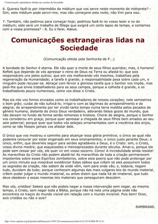 Comunicações espontâneas obtidas nas sessões da Sociedade
6. Quereis fazê-lo por intermédio do médium que vos serve neste momento de intérprete? -
Sim, este médium pode servir-me; mas não começarei esta noite; não Vim para isso.
7. Também, não pedimos para começar hoje; pedimos fazê-lo no vosso lazer e no do
médium; este será um trabalho de fôlego que exigirá um certo lapso de tempo, e contamos
com a vossa promessa? - R. Eu o farei. Adeus.
Comunicações estrangeiras lidas na
Sociedade
(Comunicação obtida pela Senhorita de P...)
A bondade do Senhor é eterna. Ele não quer a morte de seus filhos queridos; mas, ó homens!
Refleti que depende de vós apressar o reino de Deus na Terra ou afastá-lo; que sois
responsáveis uns pelos outros; que em vos melhorando vós mesmos, trabalhais pela
regeneração da Humanidade; a tarefa é grande; a responsabilidade pesa sobre cada um, e
ninguém pode recusar-se. Abraçai com fervor a gloriosa tarefa que o Senhor vos impõe, mas
pedi-lhe que envie trabalhadores para os seus campos, porque a colheita é grande, e os
trabalhadores pouco numerosos, como vos disse o Cristo.
Mas eis nós vos fomos enviados como os trabalhadores de nossos corações; nele semeamos
o bom grão; cuidai de não sufocá-lo; irrigai-o com as lágrimas do arrependimento e da
alegria; do arrependimento por ter vivido tanto tempo numa terra maldita pelos pecados do
gênero humano, distante do único Deus verdadeiro, adorando falsos gozos do mundo, que
não deixam no fundo da forma senão remorsos e tristeza. Chorai de alegria, porque o Senhor
vos considerou em graça; porque quer apressar a chegada de seus filhos bem amados ao seu
seio paternal; porque quer que todos vós estejais ornamentados com a inocência dos anjos,
como se não fósseis jamais vos afastar dele.
O único que vos mostrou o caminho para alcançar essa glória primitiva; o único ao qual não
podereis censurar por estar enganado em seus ensinamentos; o único justo perante Deus; o
único, enfim, que deveríeis seguir para serdes agradáveis a Deus, é o Cristo: sim, o Cristo,
vosso divino mestre, que esquecestes e menosprezastes durante séculos. Amai-o, porque ele
pede sem cessar por vós, ele quer vir em vosso socorro. Como! A incredulidade ainda resiste!
As maravilhas do Cristo não podem abatê-la! As maravilhas de toda a criação permanecem
impotentes sobre esses Espíritos zombeteiros, sobre esta poeira que não pode prolongar por
um único minuto sua miserável existência! Estes sábios que crêem só eles possuírem todos
os segredos da criação, não sabem de onde vêm, nem para onde vão, e, todavia, negam
tudo, duvidam de tudo; porque conhecem algumas das mais vulgares leis do mundo material,
crêem poder julgar o mundo imaterial, ou antes dizem que nada há de imaterial, que tudo
deve obedecer a essas mesmas leis materiais que conseguiram descobrir.
Mas vós, cristãos! Sabeis que não podeis negar a nossa intervenção sem negar, ao mesmo
tempo, o Cristo, sem negar toda a Bíblia, porque não há nela uma página onde não
encontreis os traços do mundo visível em relação com o mundo invisível. Pois bem! Dizei,
sois cristãos ou não o sois?
RAMBRAND.
http://www.espirito.org.br/portal/codificacao/re/1859/12f-comunicacoes.html (4 of 5)7/4/2004 09:12:21
 