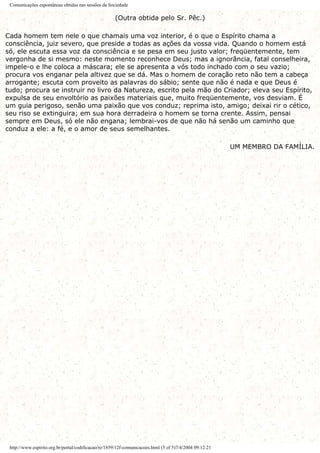 Comunicações espontâneas obtidas nas sessões da Sociedade
(Outra obtida pelo Sr. Pêc.)
Cada homem tem nele o que chamais uma voz interior, é o que o Espírito chama a
consciência, juiz severo, que preside a todas as ações da vossa vida. Quando o homem está
só, ele escuta essa voz da consciência e se pesa em seu justo valor; freqüentemente, tem
vergonha de si mesmo: neste momento reconhece Deus; mas a ignorância, fatal conselheira,
impele-o e lhe coloca a máscara; ele se apresenta a vós todo inchado com o seu vazio;
procura vos enganar pela altivez que se dá. Mas o homem de coração reto não tem a cabeça
arrogante; escuta com proveito as palavras do sábio; sente que não é nada e que Deus é
tudo; procura se instruir no livro da Natureza, escrito pela mão do Criador; eleva seu Espírito,
expulsa de seu envoltório as paixões materiais que, muito freqüentemente, vos desviam. É
um guia perigoso, senão uma paixão que vos conduz; reprima isto, amigo; deixai rir o cético,
seu riso se extinguira; em sua hora derradeira o homem se torna crente. Assim, pensai
sempre em Deus, só ele não engana; lembrai-vos de que não há senão um caminho que
conduz a ele: a fé, e o amor de seus semelhantes.
UM MEMBRO DA FAMÍLIA.
http://www.espirito.org.br/portal/codificacao/re/1859/12f-comunicacoes.html (5 of 5)7/4/2004 09:12:21
 